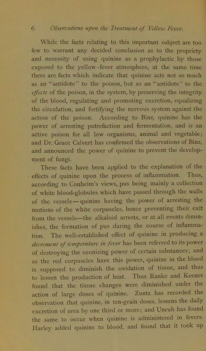 While the facts relating to this important subject are too few to warrant any decided conclusion as to the propriety and necessity of using quinine as a prophylactic by those exposed to the yellow-fever atmosphere, at the same time there are facts which indicate that quinine acts not so much as an “antidote” to the poison, but as an “antidote” to the effects of the poison, in the system, by preserving the integrity of the blood, regulating and promoting excretion, equalizing the circulation, and fortifying the nervous system against the action of the poison. According to Binz, quinine has the power of arresting putrefaction and fermentation, and is an active poison for all low organisms, animal and vegetable; and Dr. Grace Calvert has confirmed the observations of Binz, and announced the power of quinine to prevent the develop- ment of fungi. These facts have been applied to the explanation of the effects of quinine upon the process of inflammation. Thus, according to Conheim’s views, pus being mainly a collection of white blood-globules which have passed through the walls of the vessels —quinine having the power of arresting the motions of the white corpuscles, hence preventing their exit from the vessels—the alkaloid arrests, or at all events dimin- ishes, the formation of pus during the course of inflamma- tion. The well-established effect of quinine in producing a decrement of temperature in fever has been referred to its power of destroying the ozonizing power of certain substances, and as the red corpuscles have this power, quinine in the blood is supposed to diminish the oxidation of tissue, and thus to lessen the production of heat. Thus Ranke and Keenei found that the tissue changes were diminished under the action of large doses of quinine. Zuntz has recorded the observation that quinine, in ten-grain doses, lessens the daily excretion of urea by one third or more; and Unruh has found the same to occur when quinine is administered in fevers. Harley added quinine to blood, and found that it took up