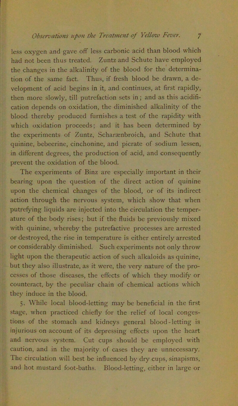 less oxygen and gave off less carbonic acid than blood which had not been thus treated. Zuntz and Schute have employed the changes in the alkalinity of the blood for the determina- tion of the same fact. Thus, if fresh blood be drawn, a de- velopment of acid begins in it, and continues, at first rapidly, then more slowly, till putrefaction sets in; and as this acidifi- cation depends on oxidation, the diminished alkalinity of the blood thereby produced furnishes a test of the rapidity with which oxidation proceeds; and it has been determined by the experiments of Zuntz, Scharsenbroich, and Schute that quinine, bebeerine, cinchonine, and picrate of sodium lessen, in different degrees, the production of acid, and consequently prevent the oxidation of the blood. The experiments of Binz are especially important in their bearing upon the question of the direct action of quinine upon the chemical changes of the blood, or of its indirect action through the nervous system, which show that when putrefying liquids are injected into the circulation the temper- ature of the body rises; but if the fluids be previously mixed with quinine, whereby the putrefactive processes are arrested or destroyed, the rise in temperature is either entirely arrested or considerably diminished. Such experiments not only throw light upon the therapeutic action of such alkaloids as quinine, but they also illustrate, as it were, the very nature of the pro- cesses of those diseases, the effects of which they modify or counteract, by the peculiar chain of chemical actions which they induce in the blood. 5. While local blood-letting may be beneficial in the first stage, when practiced chiefly for the relief of local conges- tions of the stomach and kidneys general blood-letting is injurious on account of its depressing effects upon the heart and nervous system. Cut cups should be employed with caution, and in the majority of cases they are unnecessary. I he circulation will best be influenced by dry cups, sinapisms, and hot mustard foot-baths. Blood-letting, either in large or