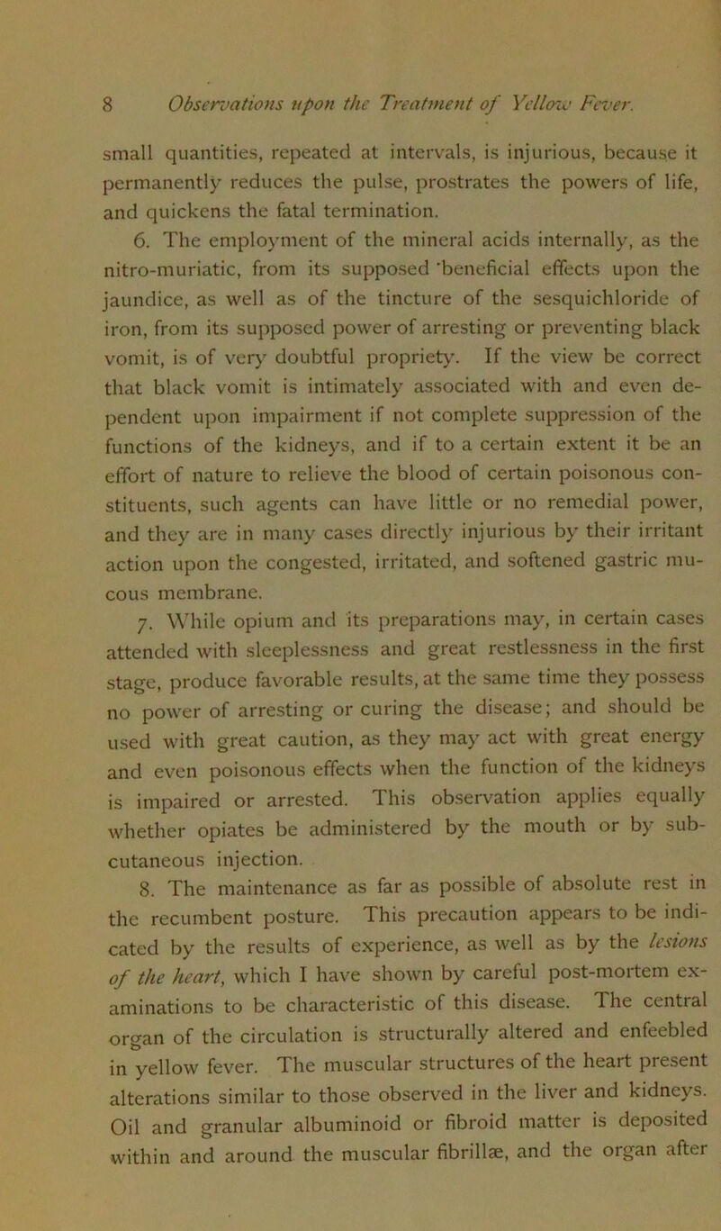 small quantities, repeated at intervals, is injurious, because it permanently reduces the pulse, prostrates the powers of life, and quickens the fatal termination. 6. The employment of the mineral acids internally, as the nitro-muriatic, from its supposed 'beneficial effects upon the jaundice, as well as of the tincture of the sesquichloride of iron, from its supposed power of arresting or preventing black vomit, is of very doubtful propriety. If the view be correct that black vomit is intimately associated with and even de- pendent upon impairment if not complete suppression of the functions of the kidneys, and if to a certain extent it be an effort of nature to relieve the blood of certain poisonous con- stituents, such agents can have little or no remedial power, and they are in many cases directly injurious by their irritant action upon the congested, irritated, and softened gastric mu- cous membrane. 7. While opium and its preparations may, in certain cases attended with sleeplessness and great restlessness in the first stage, produce favorable results, at the same time they possess no power of arresting or curing the disease; and should be used with great caution, as they may act with great energy and even poisonous effects when the function of the kidneys is impaired or arrested. This observation applies equally whether opiates be administered by the mouth or by sub- cutaneous injection. 8. The maintenance as far as possible of absolute rest in the recumbent posture. This precaution appears to be indi- cated by the results of experience, as well as by the lesions of the heart, which I have shown by careful post-mortem ex- aminations to be characteristic of this disease. The cential organ of the circulation is structurally altered and enfeebled in yellow fever. The muscular structures of the heart present alterations similar to those observed in the liver and kidneys. Oil and granular albuminoid or fibroid matter is deposited within and around the muscular fibrillse, and the organ after