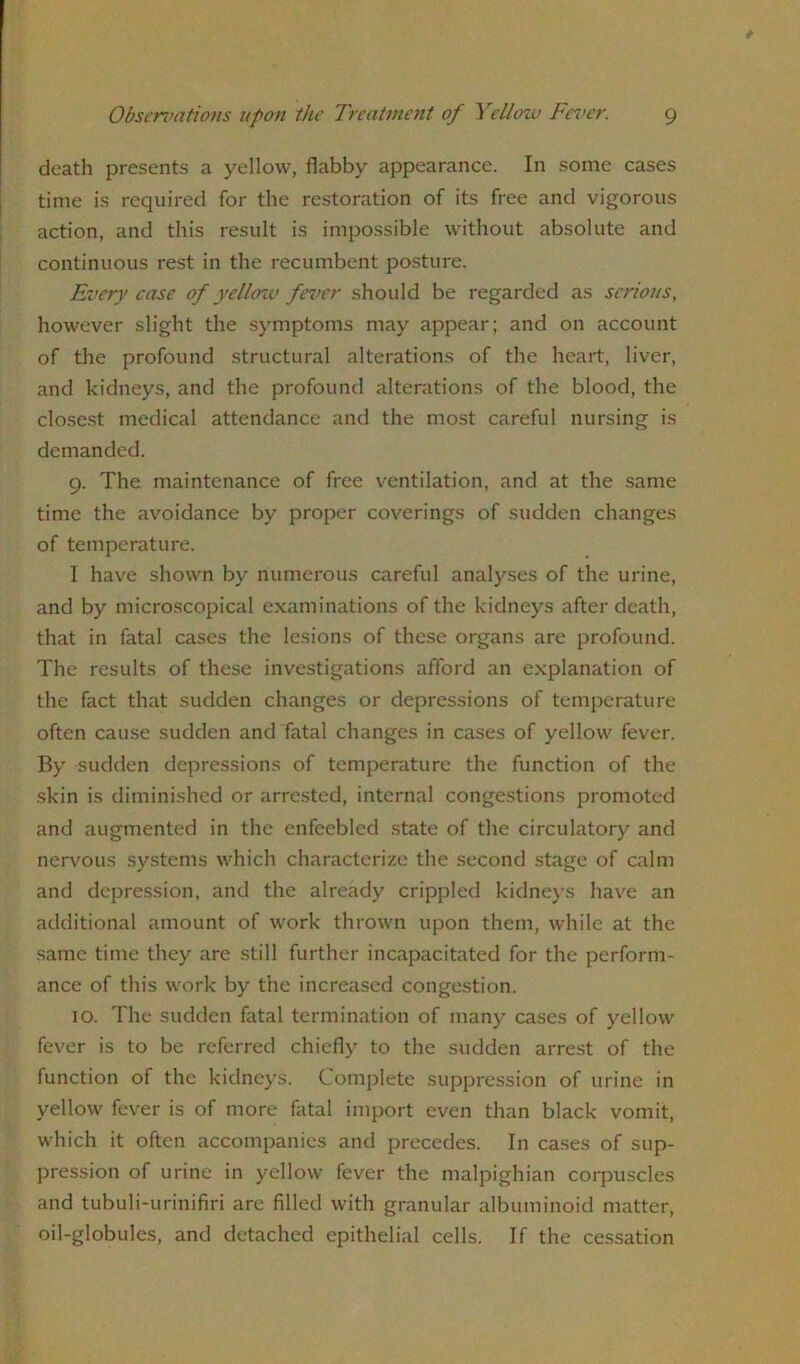 death presents a yellow, flabby appearance. In some cases time is required for the restoration of its free and vigorous action, and this result is impossible without absolute and continuous rest in the recumbent posture. Every case of yellcnv fever should be regarded as serious, however slight the symptoms may appear; and on account of the profound structural alterations of the heart, liver, and kidneys, and the profound alterations of the blood, the closest medical attendance and the most careful nursing is demanded. 9. The maintenance of free ventilation, and at the same time the avoidance by proper coverings of sudden changes of temperature. I have shown by numerous careful analyses of the urine, and by microscopical examinations of the kidneys after death, that in fatal cases the lesions of these organs are profound. The results of these investigations afford an explanation of the fact that sudden changes or depressions of temperature often cause sudden and fatal changes in cases of yellow fever. By sudden depressions of temperature the function of the skin is diminished or arrested, internal congestions promoted and augmented in the enfeebled state of the circulatory and nervous systems which characterize the second stage of calm and depression, and the already crippled kidneys have an additional amount of work thrown upon them, while at the same time they are still further incapacitated for the perform- ance of this work by the increased congestion. 10. The sudden fatal termination of many cases of yellow fever is to be referred chiefly to the sudden arrest of the function of the kidneys. Complete suppression of urine in yellow fever is of more fatal import even than black vomit, which it often accompanies and precedes. In cases of sup- pression of urine in yellow fever the malpighian corpuscles and tubuli-urinifiri are filled with granular albuminoid matter, oil-globules, and detached epithelial cells. If the cessation