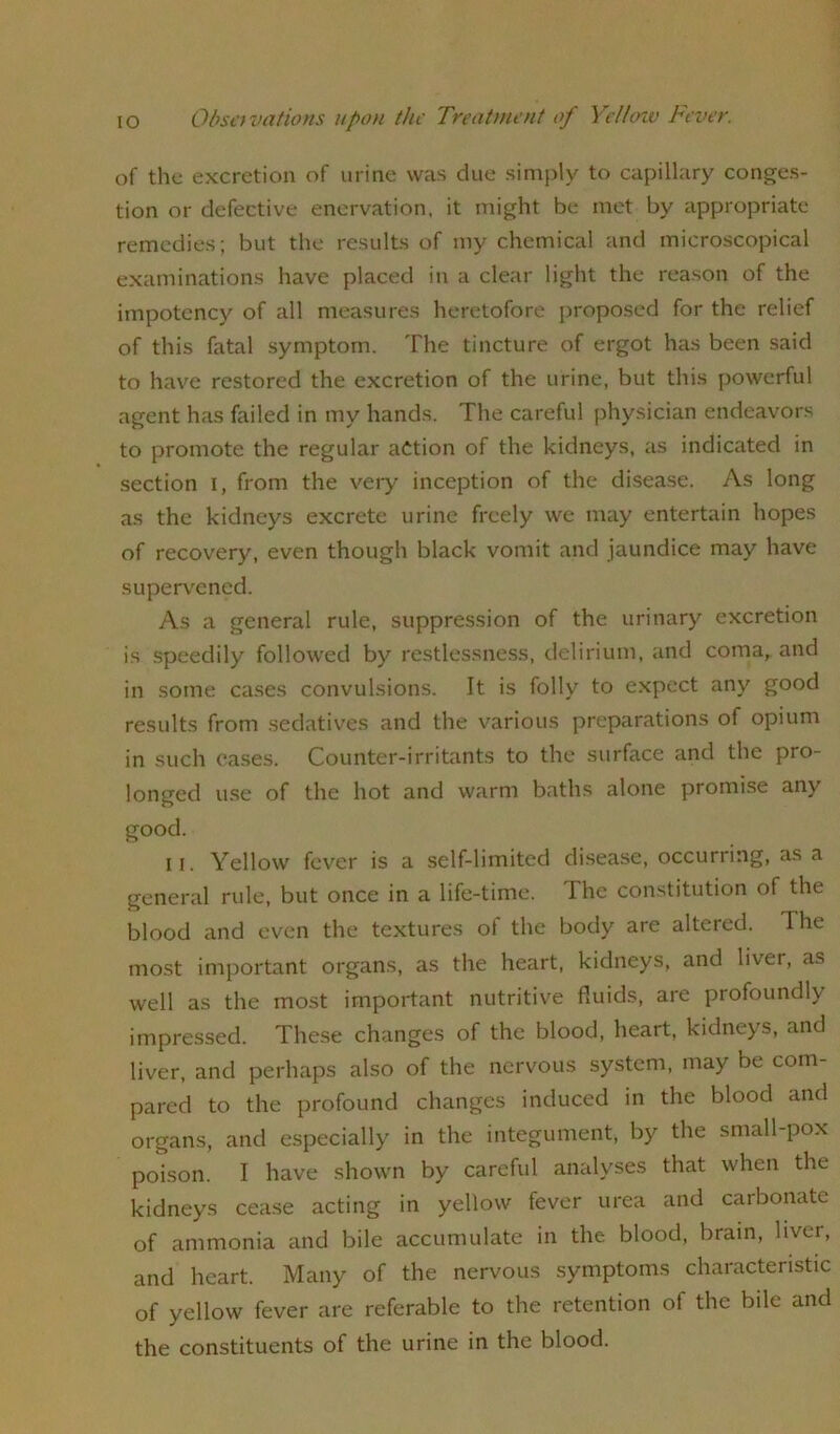 of the excretion of urine was due simply to capillary conges- tion or defective enervation, it might be met by appropriate remedies; but the results of my chemical and microscopical examinations have placed in a clear light the reason of the impotcncy of all measures heretofore proposed for the relief of this fatal symptom. The tincture of ergot has been said to have restored the excretion of the urine, but this powerful agent has failed in my hands. The careful physician endeavors to promote the regular action of the kidneys, as indicated in section i, from the very inception of the disease. As long as the kidneys excrete urine freely we may entertain hopes of recovery, even though black vomit and jaundice may have supervened. As a general rule, suppression of the urinary excretion is speedily followed by restlessness, delirium, and coma, and in some cases convulsions. It is folly to expect any good results from sedatives and the various preparations of opium in such cases. Counter-irritants to the surface and the pro- longed use of the hot and warm baths alone promise any good. ii. Yellow fever is a self-limited disease, occurring, as a general rule, but once in a life-time. Ihe constitution of the blood and even the textures ot the body are altered. The most important organs, as the heart, kidneys, and liver, as well as the most important nutritive fluids, are profoundly impressed. These changes of the blood, heart, kidneys, and liver, and perhaps also of the nervous system, may be com- pared to the profound changes induced in the blood and organs, and especially in the integument, by the small-pox poison. I have shown by careful analyses that when the kidneys cease acting in yellow fever urea and carbonate of ammonia and bile accumulate in the blood, brain, liver, and heart. Many of the nervous symptoms characteristic of yellow fever are referable to the retention of the bile and the constituents of the urine in the blood.