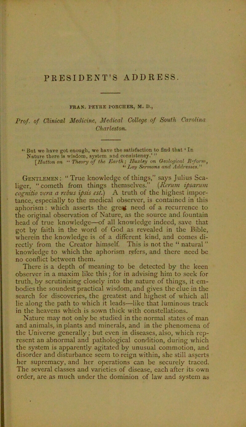 FRAN. PEYRE PORCHER, M. B., Frof. of Clinical Medicine, Medical College of Soulh Carolina Charleston. “ But we have got enough, we have the satisfaction to find that ‘ In Nature there is wisdom, system and consistency.’ ” [Hutton on “ Theory of the Earth; Huxley on Oeological Reform, Lay Sermons and Addresses. Gentlemen: “True knowledge of things,” says Julius Sca- liger, “cometh from things themselves.” {Rcrum ipsanim cognitio vcra a rebus ipsis est.) A truth of the highest impor- tance, especially to the medical observer, is contained in this aphorism: which asserts the gre^^ need of a recurrence to the original observation of Nature, as the source and fountain head of true knowledge—of all knowledge indeed, save that got by faith in the word of God as revealed in the Bible, w'herein the knowledge is of a different kind, and comes di- rectly from the Creator himself. This is not the “ natural ” knowledge to which the aphorism refers, and there need be no conflict between them. There is a depth of meaning to be detected by the keen observer in a maxim like this; for in advising him to seek for truth, by scrutinizing closely into the nature of things, it em- bodies the soundest practical wisdom, and gives the clue in the search for discoveries, the greatest and highest of which all lie along the path to which it leads—like that luminous track in the heavens which is sown thick with constellations. Nature may not only be studied in the normal states of man and animals, in plants and minerals, and in the phenomena of the Universe generally; but even in diseases, also, which rep- resent an abnormal and pathological condition, during which the system is apparently agitated by unusual commotion, and disorder and disturbance seem to reign within, she still asserts her supremacy, and her operations can be securely traced. The several classes and varieties of disease, each after its owm order, are as much under the dominion of law and system as