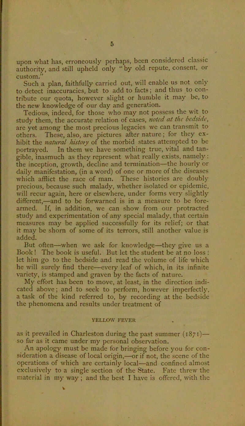 upon what has, erroneously perhaps, been considered classic authority, and still upheld only “ by old repute, consent, or custom.” Such a plan, faithfully carried out, will enable us not only to detect inaccuracies, but to add to facts; and thus to con- tribute our quota, however slight or humble it may be, to the new knowledge of our day and generation. Tedious, indeed, for those who may not possess the wit to study them, the accurate relation of cases, noted at the bedside, are yet among the most precious legacies we can transmit to others. These, also, are pictures after nature; for they ex- hibit the natural history of the morbid states attempted to be portrayed. In them we have something true, vital and tan- gible, inasmuch as they represent what really exists, namely : the inception, growth, decline and termination—the hourly or daily manifestation, (in a word) of one or more of the diseases which afflict the race of man. These histories are doubly precious, because such malady, whether isolated or epidemic, will recur again, here or elsewhere, under forms very slightly different,—and to be forwarned is in a measure to be fore- armed. If, in addition, we can show from our protracted study and experimentation of any special malady, that certain measures may be applied successfully for its relief; or that it may be shorn of some of its terrors, still another value is added. But often—when we ask for knowledge—they give us a Book ! The book is useful. But let the student be at no loss : let him go to the bedside and read the volume of life which he Avill surely find there—every leaf of which, in its infinite variety, is stamped and graven by the facts of nature. My effort has been to move, at least, in the direction indi- cated above; and to seek to perform, however imperfectly, a task of the kind referred to, by recording at the bedside the phenomena and results under treatment of YELLOW FEVER as it prevailed in Charleston during the past summer (1871)— so far as it came under my personal observation. An apology must be made for bringing before you for con- sideration a disease of local origin,—or if not, the scene of the operations of which are certainly local—and confined almost exclusively to a single section of the State. Fate threw the material in my way ; and the best I have is offered, with the V