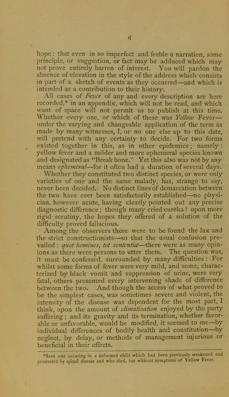 hope; that even in so imperfect and feeble a narration, some principle, or suggestion, or fact may be adduced which may not prove entirely barren of interest. You will pardon the absence of elevation in the style of the address which consists in part of a sketch of events as they occurred—and which is intended as a contribution to their history. All cases of Fever of any and every description are here recorded,* in an appendix, which will not be read, and which want of space will not permit us to publish at this time. Whether every one, or which of these was Yellow Fever— under the varying and changeable application of the term as made by many witnesses, I, or no one else up to this date, will pretend with any certainty to decide. For two forms existed together in this, as in other epidemics ; namely : yellow fever and a milder and more ephemeral species known and designated as “Break bone.” Yet this also was not by any means cplmncral—for it often had a duration of several days. Whether they constituted two distinct species, or were only varieties of one and the same malady, has, strange to say, never been decided. No distinct lines of demarcation between the two have ever been satisfactorily established—no physi- cian, however acute, having clearly pointed out any precise diagnostic difference; though many cried eureka ! upon more rigid scrutiny, the hopes they offered of a solution of the difficulty proved fallacious. Among the observers there were to be found the lax and the strict constructionists—so that the usual confusion pre- vailed : quot homines, tot sentcntice—there were as many opin- ions as there were persons to utter them. The question was, it must be confessed, surrounded by many difficulties : For whilst some forms of fever were very mild, and some, charac- terized by black vomit and suppression of urine, were very fatal, others presented every intervening shade of difference between the two. And though the access of what proved to be the simplest cases, was sometimes severe and violent, the intensity of the disease was dependent for the most part, I think, upon the amount of climatization enjoyed by the party suffering; and its gravity and its termination, whether favor- able or unfavorable, would be modified, it seemed to me—by individual differences of bodily health and constitution by neglect, by delay, or methods of management injurious or beneficial in their effects. \ *Save one occuring in a deformed child which had been previously weakened and prostrated by spinal disease and who died, but without symptoms of Yellow Fever.