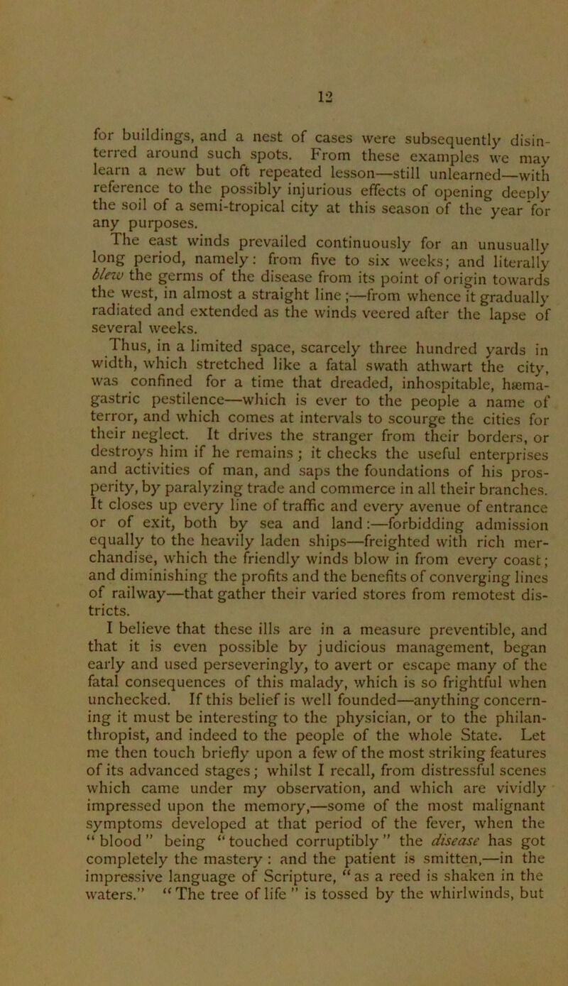 for buildings, and a nest of cases were subsequently disin- terred around such spots. From these examples we may learn a new but oft repeated lesson—still unlearned—with reference to the possibly injurious effects of opening deeply the soil of a semi-tropical city at this season of the year ‘for any purposes. The east winds prevailed continuously for an unusually long period, namely; from five to six weeks; and literally bleiv the germs of the disease from its point of origin towards the west, in almost a straight line ;—from whence it gradually radiated and extended as the winds veered after the lap.se of several weeks. Thus, in a limited space, scarcely three hundred yards in width, w'hich stretched like a fatal swath athwart the city, was confined for a time that dreaded, inhospitable, hicma- gastric pestilence—which is ever to the people a name of terror, and which comes at intervals to scourge the cities for their neglect. It drives the stranger from their borders, or destroys him if he remains ; it checks the useful enterprises and activities of man, and saps the foundations of his pros- perity, by paralyzing trade and commerce in all their branches. It closes up every line of traffic and every avenue of entrance or of exit, both by sea and land:—forbidding admission equally to the heavily laden ships—freighted with rich mer- chandise, which the friendly winds blow in from every coast; and diminishing the profits and the benefits of converging lines of railway—that gather their varied stores from remotest dis- tricts. I believe that these ills are in a measure preventible, and that it is even possible by judicious management, began early and used perseveringly, to avert or escape many of the fatal consequences of this malady, which is so frightful when unchecked. If this belief is well founded—anything concern- ing it must be interesting to the physician, or to the philan- thropist, and indeed to the people of the whole State. Let me then touch briefly upon a few of the most striking features of its advanced stages; whilst I recall, from distressful scenes which came under my observation, and which are vividly impressed upon the memory,—some of the most malignant symptoms developed at that period of the fever, when the “blood” being “touched corruptibly” the disease has got completely the mastery: and the patient is smitten,—in the impressive language of Scripture, “as a reed is shaken in the waters.” “The tree of life ” is tossed by the whirlwinds, but