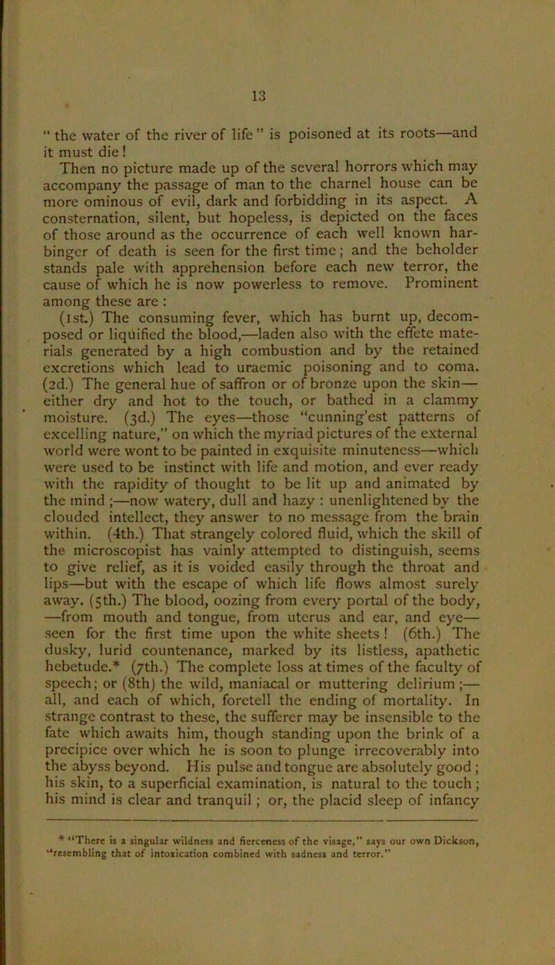 “ the water of the river of life ” is poisoned at its roots—and it must die! Then no picture made up of the several horrors which may accompany the passage of man to the charnel house can be more ominous of evil, dark and forbidding in its aspect. A consternation, silent, but hopeless, is depicted on the faces of those around as the occurrence of each well known har- binger of death is seen for the first time; and the beholder stands pale with apprehension before each new terror, the cause of which he is now powerless to remove. Prominent among these are : (ist) The consuming fever, which has burnt up, decom- posed or liquified the blood,—laden also with the effete mate- rials generated by a high combustion and by the retained excretions which lead to uraemic poisoning and to coma. (2d.) The general hue of saffron or of bronze upon the skin— either dry and hot to the touch, or bathed in a clammy moisture. (3d.) The eyes—those “cunning’est patterns of excelling nature,” on which the myriad pictures of the external world were wont to be painted in exquisite minuteness—which were used to be instinct with life and motion, and ever ready with the rapidity of thought to be lit up and animated by the mind ;—now watery, dull and hazy : unenlightened by the clouded intellect, they answer to no message from the brain within. (4th.) That strangely colored fluid, which the skill of the microscopist has vainly attempted to distinguish, seems to give relief, as it is voided easily through the throat and lips—but with the escape of which life flows almost surely away. (5 th.) The blood, oozing from every portal of the body, —from mouth and tongue, from uterus and ear, and eye— .seen for the first time upon the white sheets ! (6th.) The dusky, lurid countenance, marked by its listless, apathetic hebetude.* (7th.) The complete loss at times of the faculty of speech; or (8th) the wild, maniacal or muttering delirium ;— all, and each of which, foretell the ending of mortality. In strange contrast to these, the sufferer may be insensible to the fate which awaits him, though standing upon the brink of a precipice over which he is soon to plunge irrecoverably into the abyss beyond. His pulse and tongue are absolutely good ; his skin, to a superficial examination, is natural to the touch; his mind is clear and tranquil ; or, the placid sleep of infancy “There is a singular wildness and fierceness of the visage, says our own Dickson, “resembling that of intoxication combined with sadness and terror.