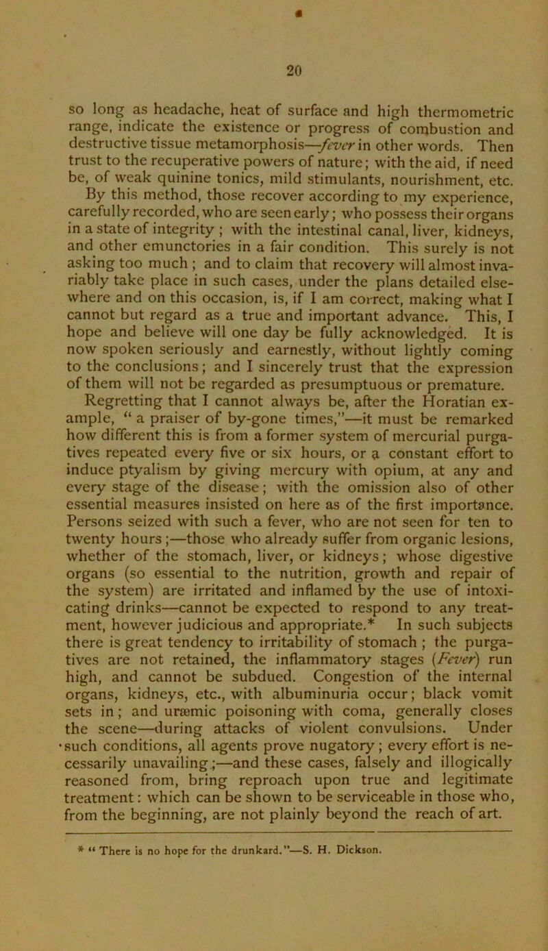 « 20 so long as headache, heat of surface and high thermometric range, indicate the existence or progress of combustion and destructive tissue metamorphosis—in other words. Then trust to the recuperative powers of nature; with the aid, if need be, of weak quinine tonics, mild stimulants, nourishment, etc. By this method, those recover according to my experience, carefully recorded, who are seen early; whopos.sess their organs in a state of integrity ; with the intestinal canal, liver, kidneys, and other emunctories in a fair condition. This surely is not asking too much ; and to claim that recovery will almost inva- riably take place in such cases, under the plans detailed else- where and on this occasion, is, if I am correct, making what I cannot but regard as a true and important advance. This, I hope and believe will one day be fully acknowledged. It is now spoken seriously and earnestly, without lightly coming to the conclusions; and I sincerely trust that the expression of them will not be regarded as presumptuous or premature. Regretting that I cannot always be, after the Horatian ex- ample, “ a praiser of by-gone times,”—it must be remarked how different this is from a former system of mercurial purga- tives repeated every five or six hours, or a constant effort to induce ptyalism by giving mercury with opium, at any and every stage of the disease; with the omission also of other e.ssential measures insisted on here as of the first importance. Persons seized with such a fever, who are not seen for ten to twenty hours;—those who already suffer from organic lesions, whether of the stomach, liver, or kidneys; whose digestive organs (so essential to the nutrition, growth and repair of the system) are irritated and inflamed by the use of intoxi- cating drinks—cannot be expected to respond to any treat- ment, however judicious and appropriate.* In such subjects there is great tendency to irritability of stomach ; the purga- tives are not retained, the inflammatory stages {Fever) run high, and cannot be subdued. Congestion of the internal organs, kidneys, etc., with albuminuria occur; black vomit sets in; and uriemic poisoning with coma, generally closes the scene—during attacks of violent convulsions. Under •such conditions, all agents prove nugatory; every effort is ne- cessarily unavailing.;—and these cases, falsely and illogically reasoned from, bring reproach upon true and legitimate treatment: which can be shown to be serviceable in those who, from the beginning, are not plainly beyond the reach of art. * “ There is no hope for the drunkard.”—S. H. Dickson.