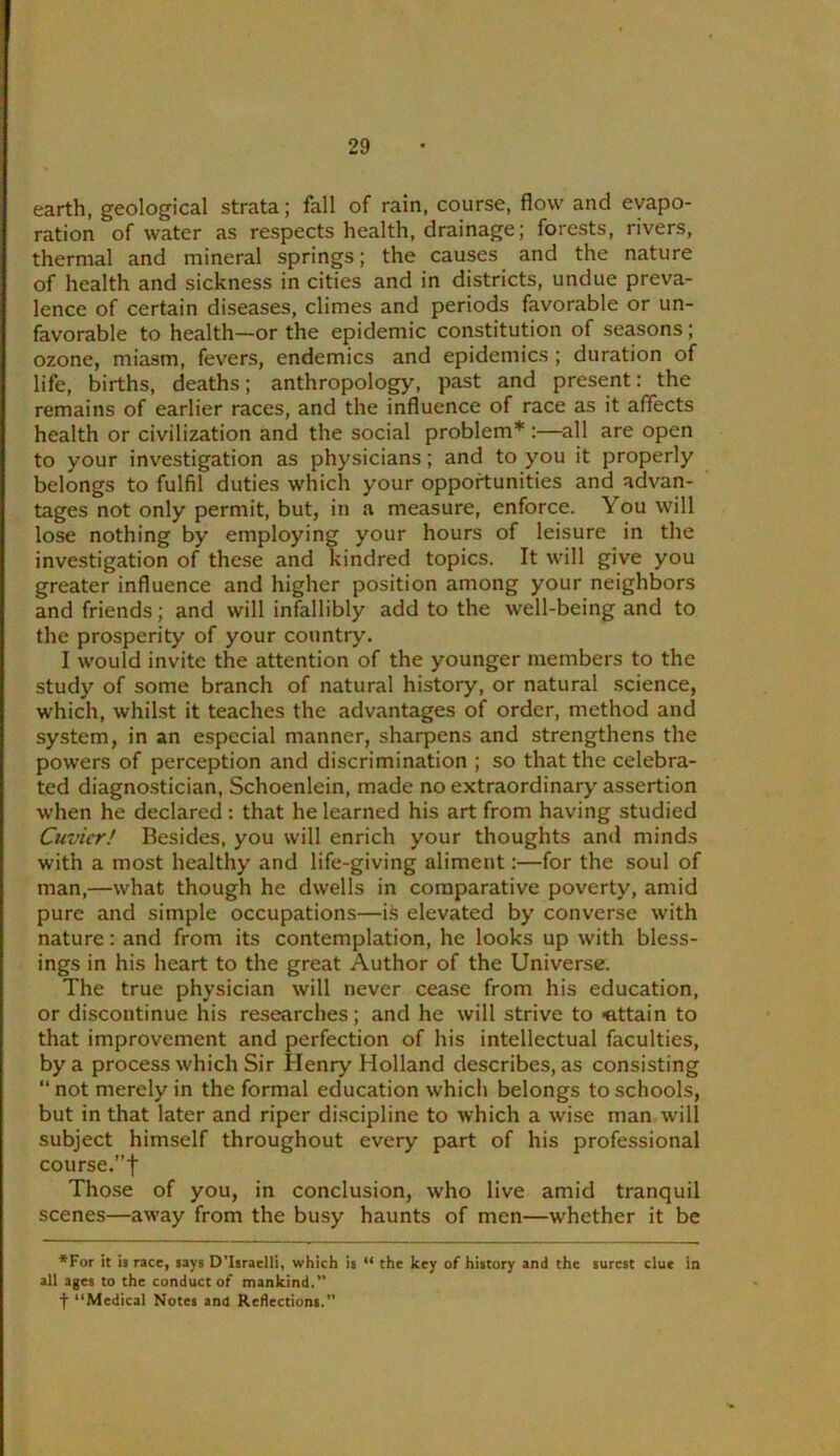 earth, geological strata; fall of rain, course, flow and evapo- ration of water as respects health, drainage; forests, rivers, thermal and mineral springs; the causes and the nature of health and sickness in cities and in districts, undue preva- lence of certain diseases, climes and periods favorable or un- favorable to health—or the epidemic constitution of seasons; ozone, miasm, fevers, endemics and epidemics ; duration of life, births, deaths; anthropolop^, past and present: the remains of earlier races, and the influence of race as it affects health or civilization and the social problem* :—all are open to your investigation as physicians; and to you it properly belongs to fulfil duties which your opportunities and advan- tages not only permit, but, in a measure, enforce. You will lose nothing by employing your hours of leisure in the investigation of these and kindred topics. It will give you greater influence and higher position among your neighbors and friends; and will infallibly add to the well-being and to the prosperity of your country. I would invite the attention of the younger members to the study of some branch of natural history, or natural science, which, whilst it teaches the advantages of order, method and system, in an especial manner, sharpens and strengthens the powers of perception and discrimination ; so that the celebra- ted diagnostician, Schoenlein, made no extraordinary assertion when he declared : that he learned his art from having studied Cuvier! Besides, you will enrich your thoughts and minds with a most healthy and life-giving aliment:—for the soul of man,—what though he dwells in comparative poverty, amid pure and simple occupations—is elevated by converse with nature: and from its contemplation, he looks up with bless- ings in his heart to the great Author of the Universe. The true physician will never cease from his education, or discontinue his researches; and he will strive to -attain to that improvement and perfection of his intellectual faculties, by a process which Sir Henry Holland describes, as consisting “ not merely in the formal education which belongs to schools, but in that later and riper di.scipline to which a wise man will subject himself throughout every part of his professional course.”t Those of you, in conclusion, who live amid tranquil scenes—away from the busy haunts of men—whether it be ♦For it is race, says D’Israelli, which is “ the key of history and the surest clue in all ages to the conduct of mankind.” t “Medical Notes and Reflections.”