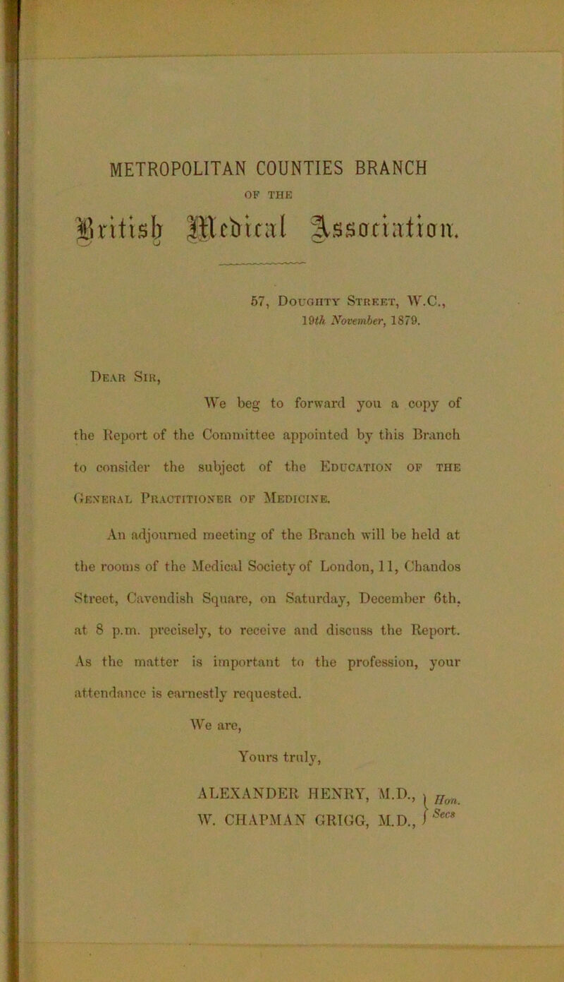 METROPOLITAN COUNTIES BRANCH OF THE %xitish 1Hcbtcal ^ssatintton. vZ’ 0 w 57, Doughty Street, W.C., l§th November, 1879. Dear Sir, We beg to forward you a copy of the Report of the Committee appointed by this Branch to consider the subject of the Education of the General Practitioner of Medicine. An adjourned meeting of the Branch will be held at the rooms of the Medical Society of London, 11, Chandos Street, Cavendish Square, on Saturday, December 6th, at 8 p.m. precisely, to receive and discuss the Report. As the matter is important to the profession, your attendance is earnestly requested. We are, Yours truly, ALEXANDER HENRY, M.D., > Uon W. CHAPMAN GRIGG, M.D., i Secs