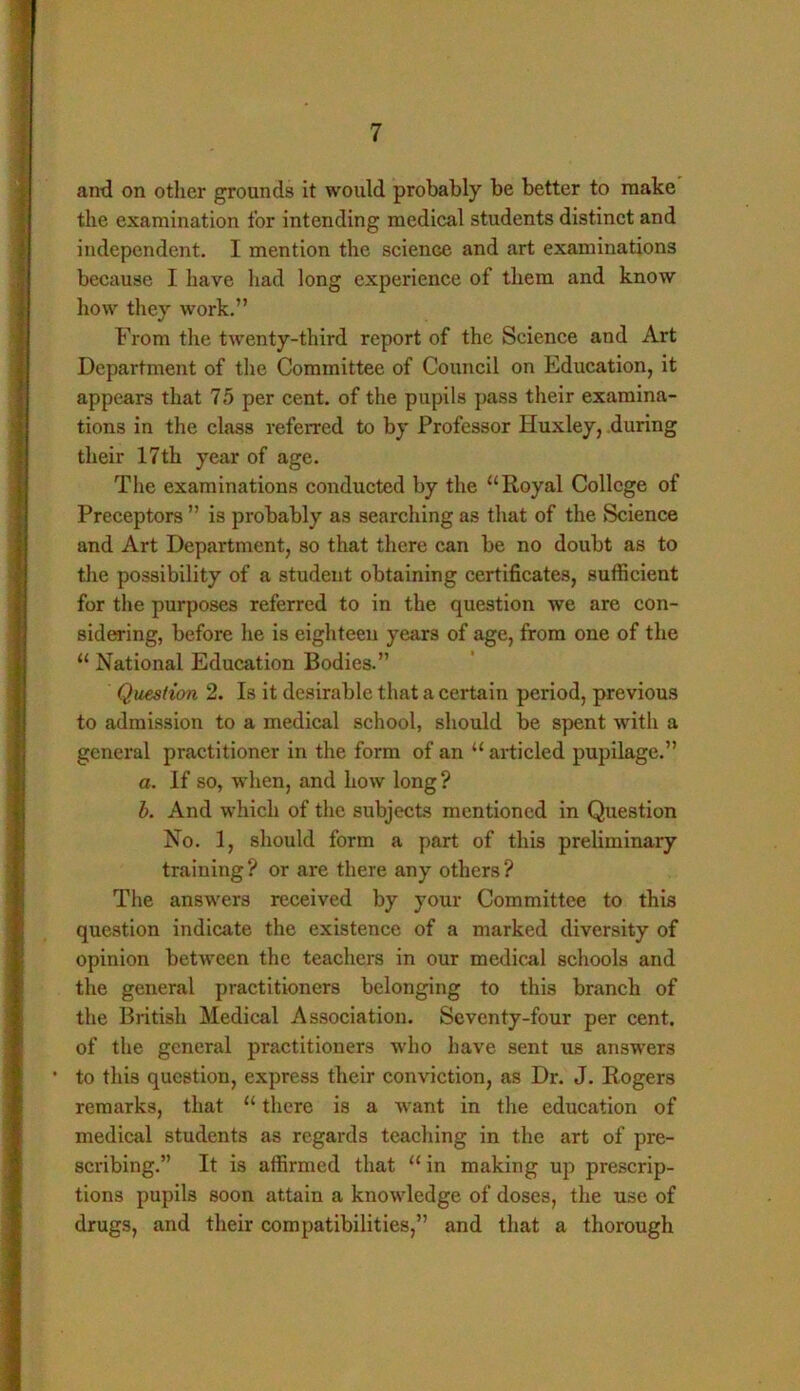 and on other grounds it would probably be better to make the examination for intending medical students distinct and independent. I mention the science and art examinations because I have had long experience of them and know how they work.” From the twenty-third report of the Science and Art Department of the Committee of Council on Education, it appears that 75 per cent, of the pupils pass their examina- tions in the class referred to by Professor Huxley, during their 17th year of age. The examinations conducted by the “Royal College of Preceptors ” is probably as searching as that of the Science and Art Department, so that there can be no doubt as to the possibility of a student obtaining certificates, sufficient for the purposes referred to in the question we are con- sidering, before he is eighteen years of age, from one of the “ National Education Bodies.” Question 2. Is it desirable that a certain period, previous to admission to a medical school, should be spent with a general practitioner in the form of an “ articled pupilage.” a. If so, when, and how long? b. And which of the subjects mentioned in Question No. 1, should form a part of this preliminary training? or are there any others? The answers received by your Committee to this question indicate the existence of a marked diversity of opinion between the teachers in our medical schools and the general practitioners belonging to this branch of the British Medical Association. Seventy-four per cent, of the general practitioners who have sent us answers • to this question, express their conviction, as Dr. J. Rogers remarks, that “ there is a want in the education of medical students as regards teaching in the art of pre- scribing.” It is affirmed that “ in making up prescrip- tions pupils soon attain a knowledge of doses, the use of drugs, and their compatibilities,” and that a thorough