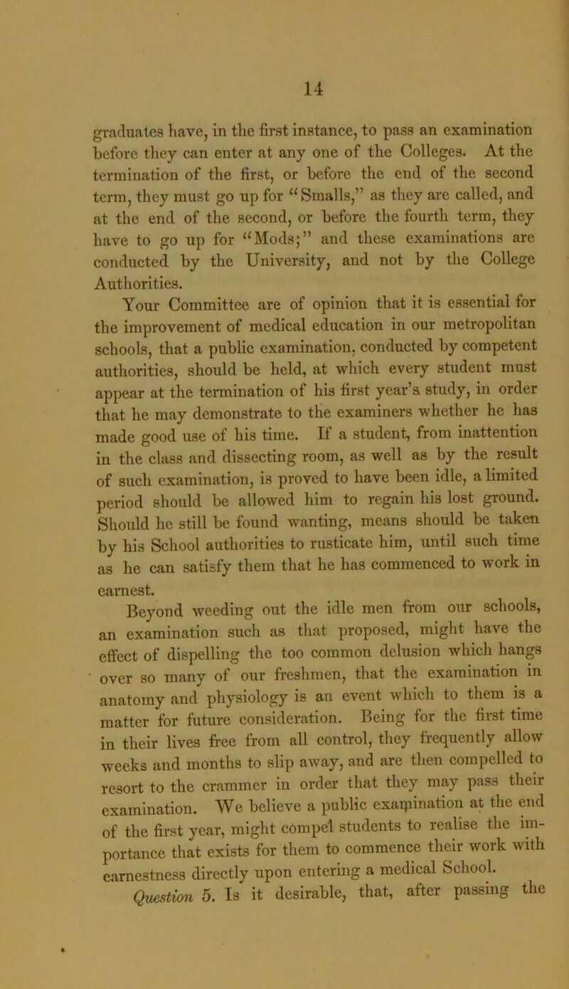 graduates have, in the first instance, to pass an examination before they can enter at any one of the Colleges. At the termination of the first, or before the end of the second term, they must go up for “Smalls,” as they are called, and at the end of the second, or before the fourth term, they have to go up for “Mods;” and these examinations are conducted, by the University, and not by the College Authorities. Your Committee are of opinion that it is essential for the improvement of medical education in our metropolitan schools, that a public examination, conducted by competent authorities, should be held, at which every student must appear at the termination of his first year’s study, in order that he may demonstrate to the examiners whether he has made good use of his time. If a student, from inattention in the class and dissecting room, as well as by the result of such examination, is proved to have been idle, a limited period should be allowed him to regain his lost ground. Should he still be found wanting, means should be taken ky his School authorities to rusticate him, until such time as he can satisfy them that he has commenced to work in earnest. Beyond weeding out the idle men from our schools, an examination such as that proposed, might have the effect of dispelling the too common delusion which hangs over so many of our freshmen, that the examination in anatomy and physiology is an event which to them is a matter for future consideration. Being for the first time in their lives free from all control, they frequently allow weeks and months to slip away, and are then compelled to resort to the crammer in order that they may pass their examination. We believe a public examination at the end of the first year, might compel students to realise the im- portance that exists for them to commence their work with earnestness directly upon entering a medical School. Question 5. Is it desirable, that, after passing the