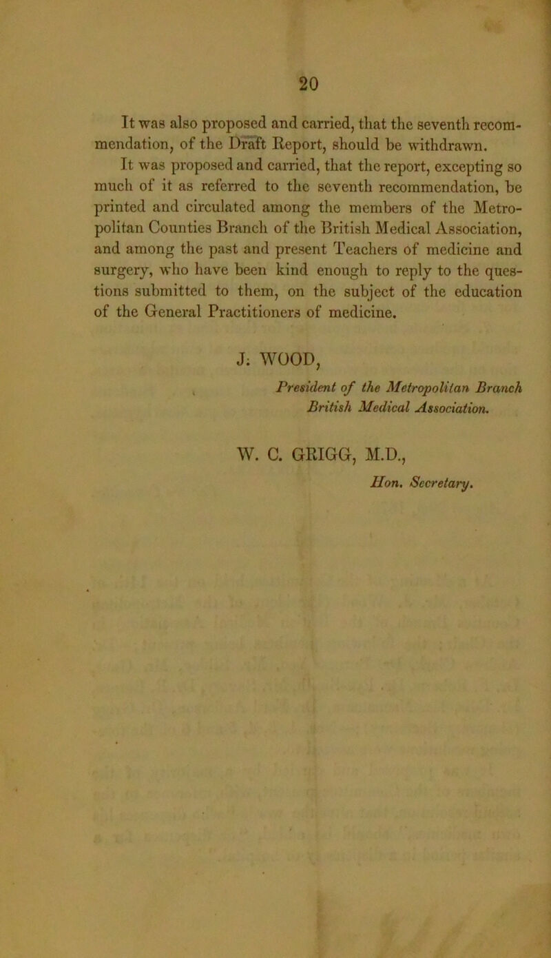 It was also proposed and carried, that the seventh recom- mendation, of the Draft Report, should be withdrawn. It was proposed and carried, that the report, excepting so much of it as referred to the seventh recommendation, be printed and circulated among the members of the Metro- politan Counties Branch of the British Medical Association, and among the past and present Teachers of medicine and surgery, who have been kind enough to reply to the ques- tions submitted to them, on the subject of the education of the General Practitioners of medicine. J: WOOD, President of the Metropolitan Branch British Medical Association. W. C. GRIGG, M.D., Hon. Secretary.