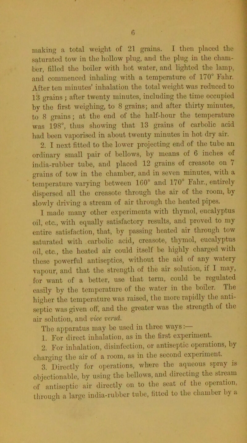 making a total weight of 21 grains. I then placed the saturated tow in the hollow plug, and the plug in the cham- ber, filled the boiler with hot water, and lighted the lamp, and commenced inhaling with a temperature of 170° Falir. After ten minutes’ inhalation the total weight was reduced to 13 grains ; after twenty minutes, including the time occupied by the first weighing, to 8 grains; and after thirty minutes, to 8 grains; at the end of the half-hour the temperature was 198°, thus showing that 13 grains of carbolic acid had been vaporised in about twenty minutes in hot dry air. 2. I next fitted to the lower projecting end of the tube an ordinary small pair of bellows, by means of 6 inches of india-rubber tube, and placed 12 grains of creasote on 7 grains of tow in the chamber, and in seven minutes, with a temperature varying between 1G0° and 170° Falir., entirely dispersed all the creasote through the air of the room, by slowly driving a stream of air through the heated pipes. I made many other experiments with thymol, eucalyptus oil, etc., with equally satisfactory results, and proved to my entire satisfaction, that, by passing heated air through tow saturated with carbolic acid, creasote, thymol, eucalyptus oil, etc, the heated air could itself be highly charged with these powerful antiseptics, without the aid of any watery vapour, and that the strength of the air solution, if I may, for want of a better, use that term, could be regulated easily by the temperature of the water in the boiler. The higher the temperature was raised, the more rapidly the anti- septic was given off', and the greater was the strength of the air solution, and vice versd. The apparatus may be used in three ways 1. For direct inhalation, as in the first experiment. 2. For inhalation, disinfection, or antiseptic operations, by charging the air of a room, as in the second experiment. 3. Directly for operations, where the aqueous spray is objectionable, by using the bellows, and directing the stream of antiseptic air directly on to the seat of the operation, through a large india-rubber tube, fitted to the chamber by a