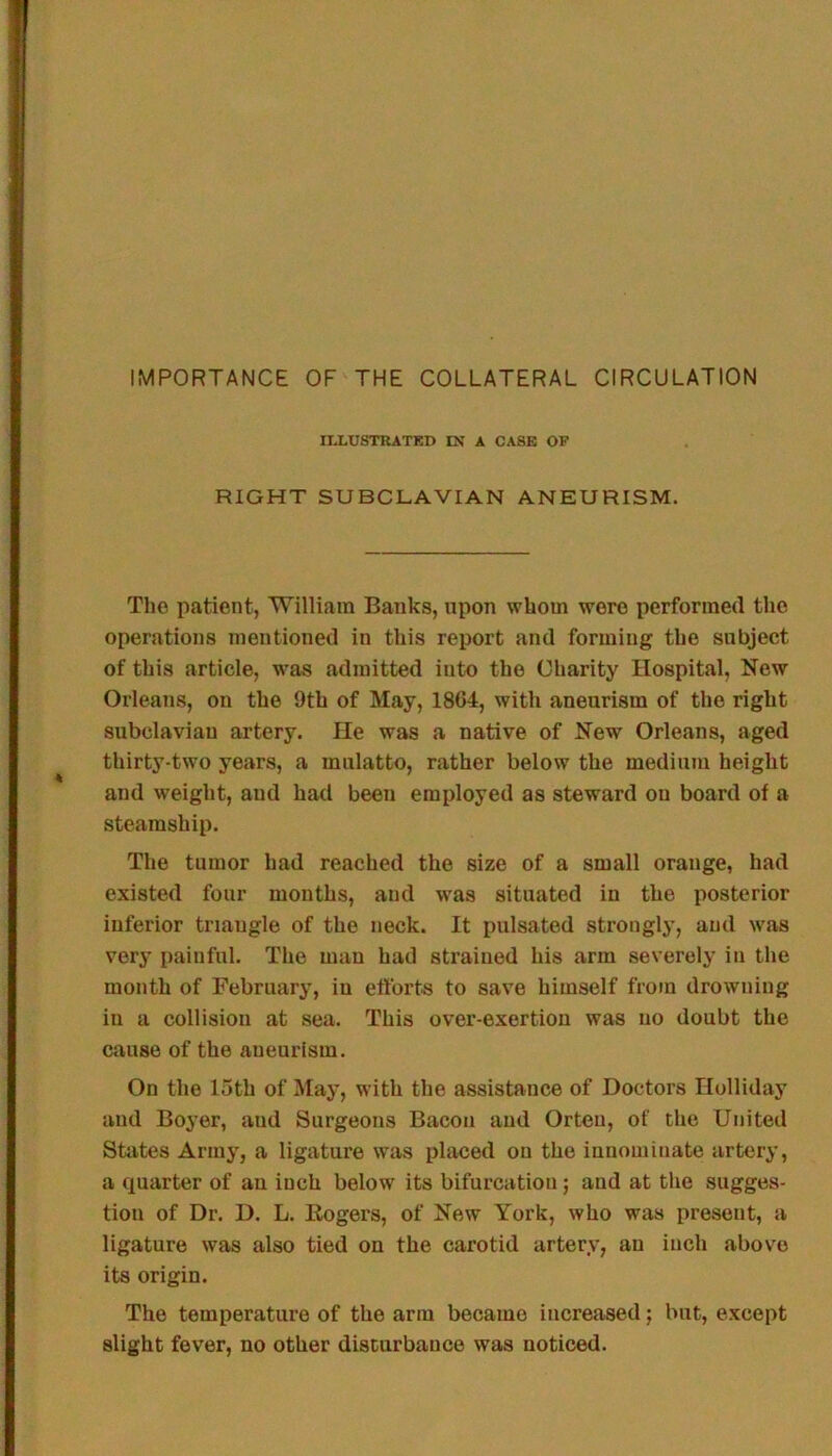 IMPORTANCE OF THE COLLATERAL CIRCULATION riXUSTRATED IN A CASE OP RIGHT SUBCLAVIAN ANEURISM. The patient, William Banks, upon whom were performed the operations mentioned in this report and forming the subject of this article, was admitted into the Charity Hospital, New Orleans, on the 9th of May, 18G4, with aneurism of the right subclavian artery. He was a native of New Orleans, aged thirty-two years, a mulatto, rather below the medium height and weight, and had been employed as steward on board of a steamship. The tumor had reached the size of a small orange, had existed four months, and was situated in the posterior inferior triangle of the neck. It pulsated strongly, and was very [lainful. The man had strained his arm severely in the month of February, iu efforts to save himself from drowning in a collision at sea. This over-exertion was no doubt the cause of the aneurism. On the 15th of May, with the assistance of Doctors Holliday and Boyer, and Surgeons Bacon and Orteu, of the United States Army, a ligature was placed on the innominate artery, a quarter of an inch below its bifurcation; and at the sugges- tion of Dr. D. L. Eogers, of New York, who was present, a ligature was also tied on the carotid artery, an inch above its origin. The temperature of the arm became increased; but, except slight fever, no other disturbance was noticed.