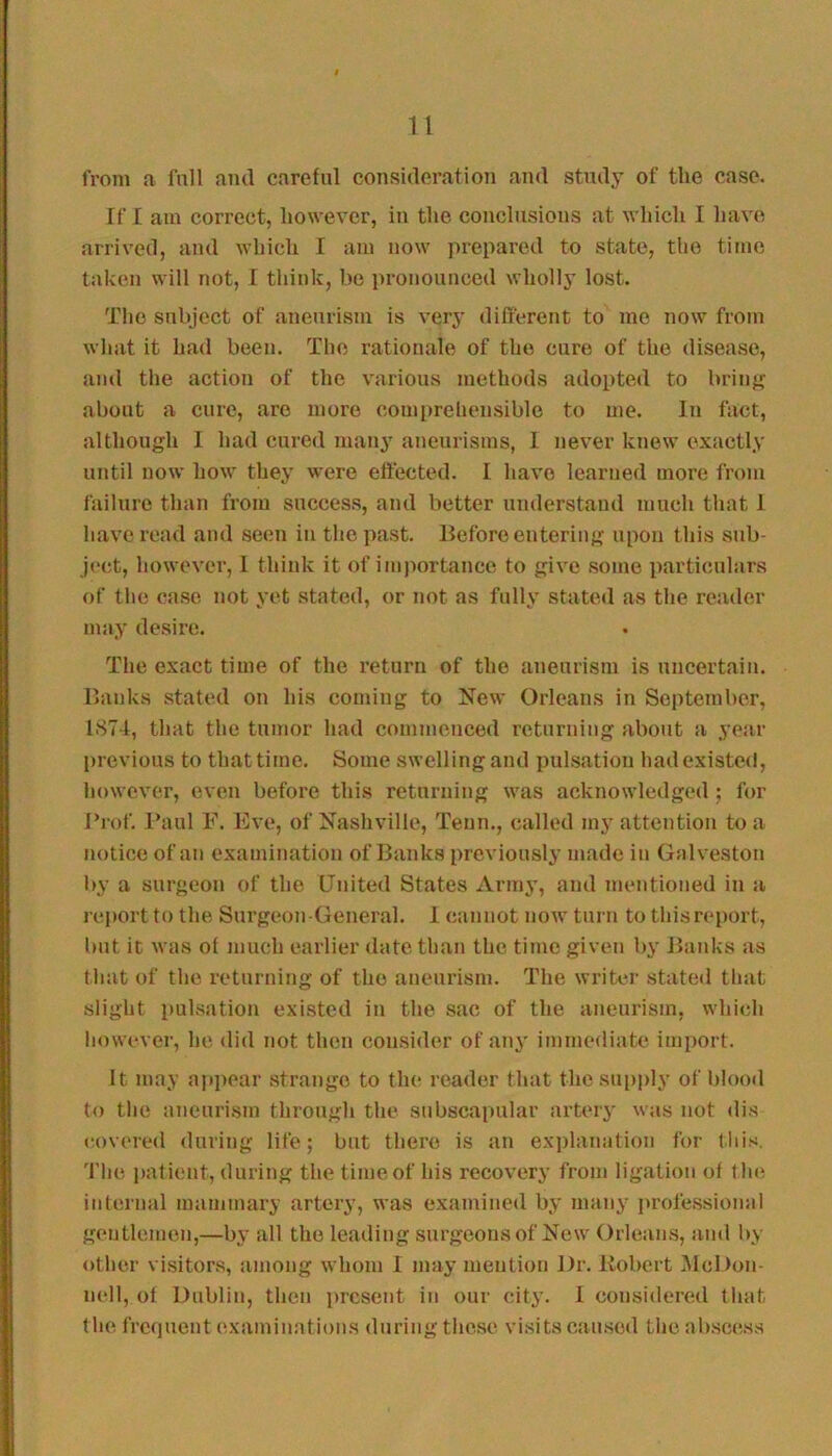 from a full and careful consideration and study of the case. If I am correct, however, in the conclusions at which I have arrived, and which I am now prepared to state, the time taken will not, I think, be pronounced wholly lost. The subject of aneurism is very different to me now from wliat it had been. The rationale of the cure of the disease, and the action of the various methods adopted to brinj^ about a cure, are more comi>rehensiblc to me. In fact, although 1 had cured many aneurisms, 1 never knew exactly until now how they were effected. I have learned more from failure than from success, and better understand much that 1 have read and seen in the past. Before entering upon this sub- ject, however, 1 think it of importance to give some particulars of the case not yet stated, or not as fully stated as the reader may desire. The exact time of the return of the aneurism is uncertain. Banks stated on his coming to New Orleans in September, 1.S7-1, that the tumor had commenced returning about a year previous to that time. Some swelling and pulsation had existed, liowever, even before this returning was acknowledged ; for Trof. Paul F. Eve, of Nashville, Teun., called my attention to a notice of an examination of Banks previously made in Galveston by a surgeon of the United States Army, and mentioned in a report to the Surgeon-General. 1 cannot now turn to this report, but it was of much earlier date than the time given by Banks as that of the returning of the aneurism. The writer statetl that slight pulsation existed in the sac of the aneurism, which however, he did not then consider of any immediate import. It may api)oar strange to the reader that thcsu[)ply of blooil to the aneurism through the subscapular artery was not dis (U)vered during life; but there is an ex])lanation for this. 'I'lie palicnt, during the time of his recovery from ligation of lh<^ internal mammary artery, was examined by many ju'ofessional gentlemen,—by all the leading surgeons of New Orleans, and by other visitors, among whom 1 may mention Dr. Itobert McDon- nell, of Dublin, then present in our city. 1 considered that the frcfiuent (examinations during these visits cau.sod the ab.sce.ss