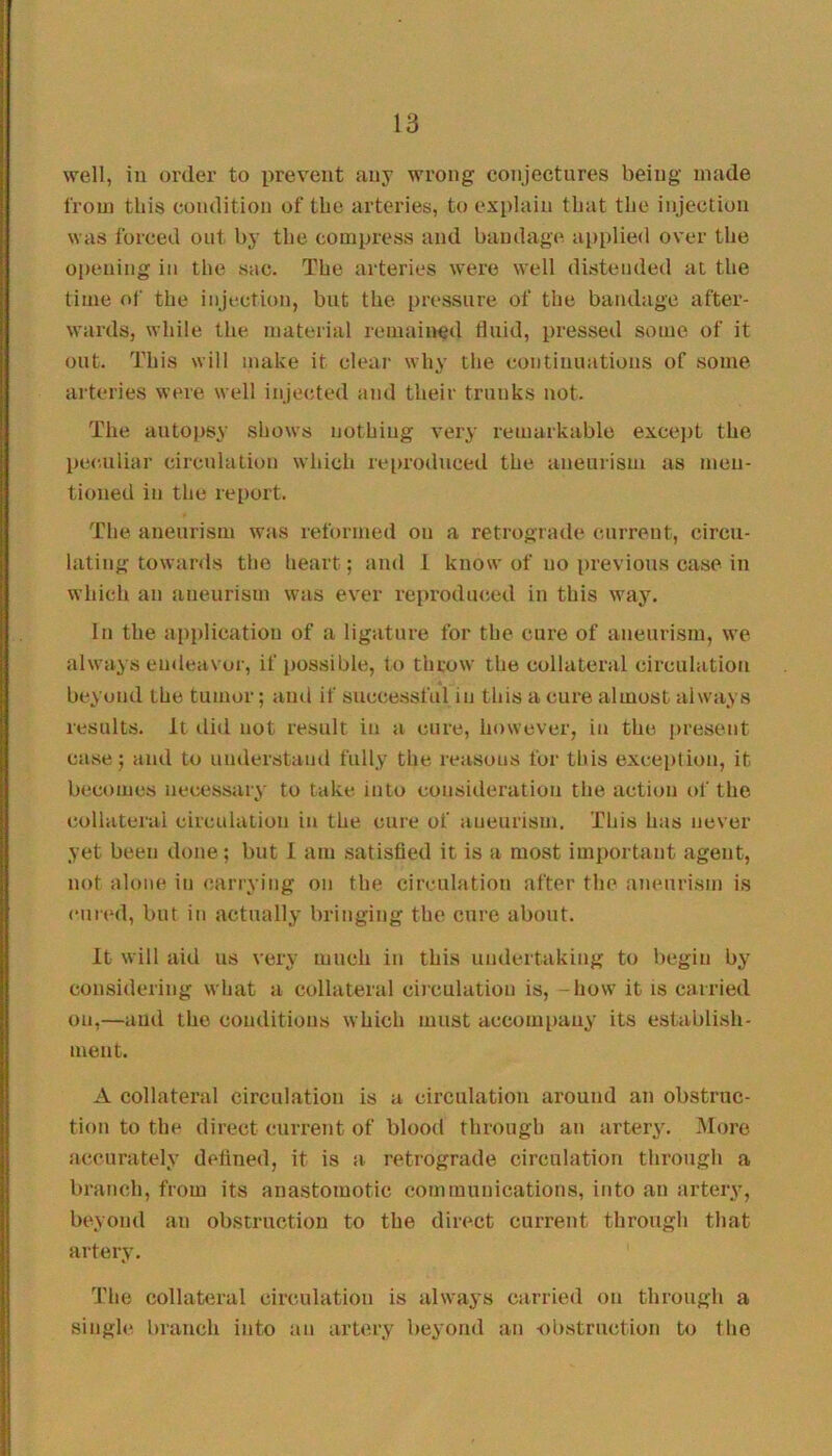 well, ill order to prevent any wrong conjectures being made from this condition of the arteries, to explain that the injection was forced out by the compress and bandage applied over the oiiening in the sac. The arteries were well distended at the time ni' the injection, but the pressure of the bandage after- wards, while the material remained fluid, pressed some of it out. This will make it clear why tlie continuations of some arteries were well injected and their trunks not. The autopsy shows nothing very remarkable excejit the peculiar circulation which reiirodiiced the aneurism as men- tioned in the report. The aneurism was reformed on a retrograde current, circu- lating towards the heart; and I know of no previous case in which an aneurism was ever reproduced in this way. In the application of a ligature for the cure of aneurism, we always endeavor, if possible, to throw the collateral circulation beyond the tumor; and if successful in this a cure almost always results. It did not result in a cure, however, in the present case; and to understand fully the reasons for this exception, it becomes necessary to take into consideration the action of the collateral circulation in the cure of aneurism. This has never yet been done; but 1 am satisfied it is a most important agent, not alone in carrying on the circulation after the aneurism is cured, but in actually bringing the cure about. It will aid us very much in this undertaking to l)egin by considering what a collateral circulation is, -how it is carried on,—and the conditions which must accompauy its establish- ment. A collateral circulation is a circulation around an obstruc- tion to the direct current of blood through an artery. 3Iore accurately defined, it is a retrograde circulation through a branch, from its anastomotic communications, into an artery, beyond an obstruction to the direct ciu'rent through that artery. The collateral circulation is alwa^’s carried on through a single branch into an artery beyond an obstruction to the