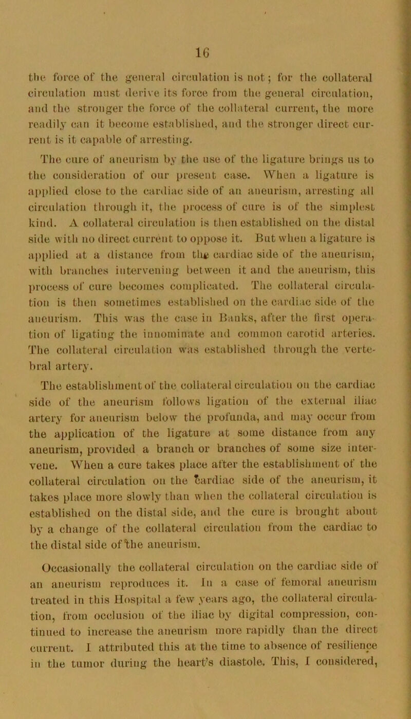 the force of tlie {'eiieral circulation is not; for tlie collateral circulation must derive its force from the general circulation, and the stronger tlie force of the collateral current, the more readily can it become established, and the stronger direct cur- rent is it capable of arresting. The cure of aneurism by the use of the ligature brings us to the consideration of our present case. When a ligature is apiilied close to the cardiac side of an aneurism, arresting all circulation through it, the process of cure is of the simplest kind. A collateral circulation is then established on the distal side with no direct current to oppose it. But when a ligature is applied at a distance from tli*i cardiac si<le of the aneurism, with branches intervening between it and the aneurism, this inocess of cure becomes complicated. The collateral circula- tion is then sometimes established on the cardiac side of the aneurism. This was the case in Banks, after the first ojiera- tion of ligating the innominate and common carotid arteries. The collateral circulation was establi.shed through the verte- bral artery. The establishment of the collateral circulation on the cardiac side of the aneurism follows ligation of the external iliac artery for aneurism below the profunda, and may occur from the ai>plicatiou of the ligature at some distance from any aneurism, provided a branch or branches of some size inter- vene. When a cure takes place after the establishment of the collateral circulation on the Tsardiac side of the aneurism, it takes place more slowly than when the collateral circulation is established on the distal side, and the cure is brought about by a change of the collateral circulation from the cardiac to the distal side of *fche aneurism. Occasionally the collateral circulation on the cardiac side of an aneurism reproduces it. In a case of femoral aneurism treated in this Hospital a few years ago, the collateral circula- tion, from occlusion of the iliac by digital compression, con- tinued to increase the aneurism more rapidly than the direct current. 1 attributed this at the time to absence of resilience in the tumor during the heart’s diastole. This, I considered,
