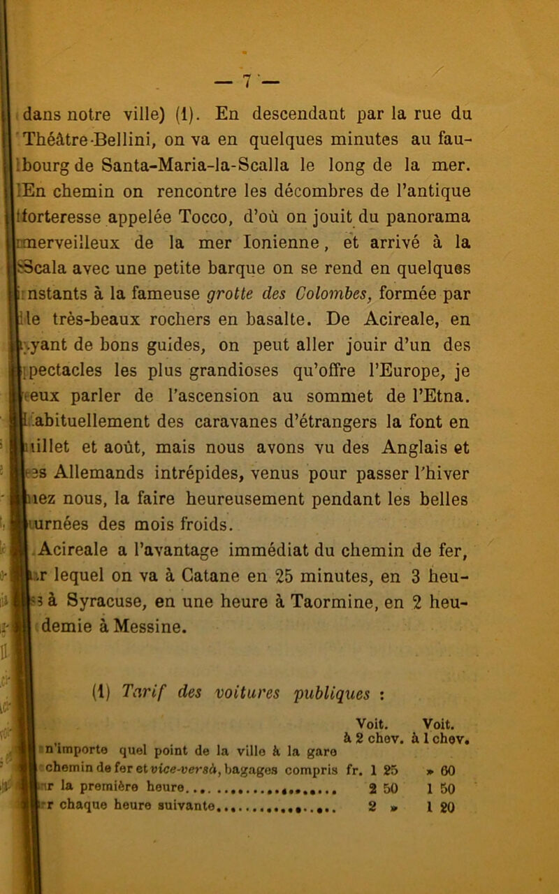 i dans notre ville) (1). En descendant par la rue du ■ Théâtre-Bellini, on va en quelques minutes au fau- Ibourg de Santa-Maria-la-Scalla le long de la mer. lEn chemin on rencontre les décombres de l’antique tforteresse appelée Tocco, d’où on jouit du panorama pnerveilleux de la mer Ionienne, et arrivé à la SBcala avec une petite barque on se rend en quelques Imstants à la fameuse grotte des Colombes, formée par K le très-beaux rochers en basalte. De Acireale, en li\yant de bons guides, on peut aller jouir d’un des lipectacles les plus grandioses qu’offre l’Europe, je leeux parler de l’ascension au sommet de l’Etna, fc'abituellement des caravanes d’étrangers la font en liillet et août, mais nous avons vu des Anglais et ie38 Allemands intrépides, venus pour passer l'hiver Biiez nous, la faire heureusement pendant les belles Bturnées des mois froids. ■ •Acireale a l’avantage immédiat du chemin de fer, m’importe quel point de la ville à la gare -chemin de fer et vice-versà, bagages compris fr. 1 25 » 60 br la première heure 4....... 2 50 1 50 br chaque heure suivante 2 » l 20 ir lequel on va à Catane en 25 minutes, en 3 heu- à Syracuse, en une heure à Taormine, en 2 heu- « demie à Messine. (1) Tarif des voitures publiques : Voit. Voit, à 2 chev. à 1chev.