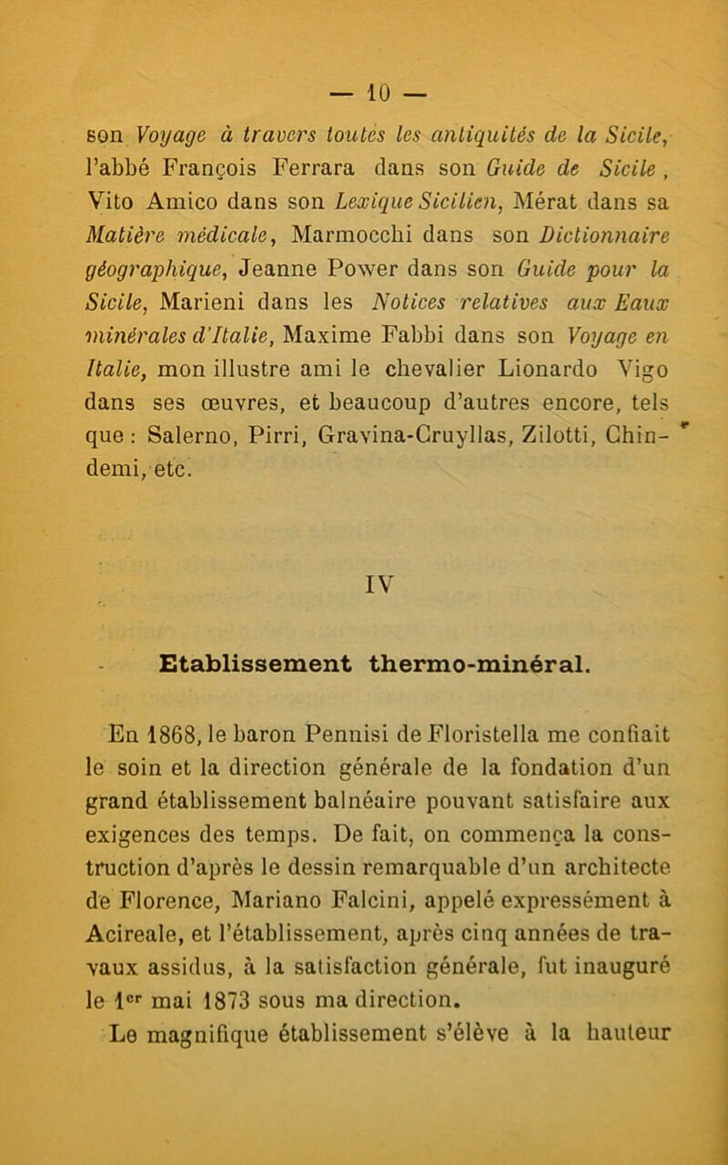 son Voyage à travers ioutés les antiquités de la Sicile, l’abbé François Ferrara dans son Guide de Sicile, Vito Amico dans son Lexique Sicilien, Mérat dans sa Matière médicale, Marmocebi dans son Dictionnaire géographique, Jeanne Power dans son Guide pour la Sicile, Marieni dans les Notices relatives aux Eaux minérales d’Italie, Maxime Fabbi dans son Voyage en Italie, mon illustre ami le chevalier Lionardo Vigo dans ses œuvres, et beaucoup d’autres encore, tels que : Salerno, Pirri, Gravina-Gruyllas, Zilotti, Ghin-  demi, etc. IV Etablissement thermo-minéral. En 1868, le baron Pennisi de Floristella me confiait le soin et la direction générale de la fondation d’un grand établissement balnéaire pouvant satisfaire aux exigences des temps. De fait, on commença la cons- truction d’après le dessin remarquable d’un architecte de Florence, Mariano Falcini, appelé expressément à Acireale, et l’établissement, après ciuq années de tra- vaux assidus, à la satisfaction générale, fut inauguré le 1®‘‘ mai 1873 sous ma direction. Le magnifique établissement s’élève à la hauteur