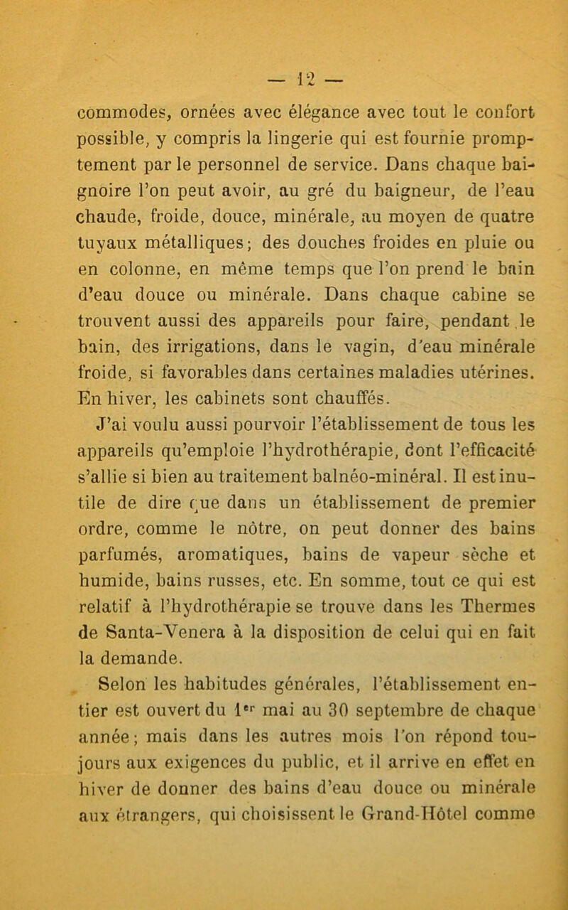 commodes, ornées avec élégance avec tout le confort possible, y compris la lingerie qui est fournie promp- tement par le personnel de service. Dans chaque bai- gnoire l’on peut avoir, au gré du baigneur, de l’eau chaude, froide, douce, minérale, au moyen de quatre tuyaux métalliques; des douches froides en pluie ou en colonne, en même temps que l’on prend le bain d’eau douce ou minérale. Dans chaque cabine se trouvent aussi des appareils pour faire, pendant le bain, des irrigations, dans le vagin, d'eau minérale froide, si favorables dans certaines maladies utérines. En hiver, les cabinets sont chauffés. J’ai voulu aussi pourvoir l’établissement de tous les appareils qu’emploie l’hydrothérapie, dont l’efficacité s’allie si bien au traitement balnéo-minéral. Il est inu- tile de dire que dans un établissement de premier ordre, comme le nôtre, on peut donner des bains parfumés, aromatiques, bains de vapeur sèche et humide, bains russes, etc. En somme, tout ce qui est relatif à l’hydrothérapie se trouve dans les Thermes de Santa-Venera à la disposition de celui qui en fait la demande. Selon les habitudes générales, l’établissement en- tier est ouvert du l*'' mai au 30 septembre de chaque année; mais dans les autres mois l’on répond tou- jours aux exigences du public, et il arrive en effet en hiver de donner des bains d’eau douce ou minérale aux étrangers, qui choisissent le Grand-Hôtel comme