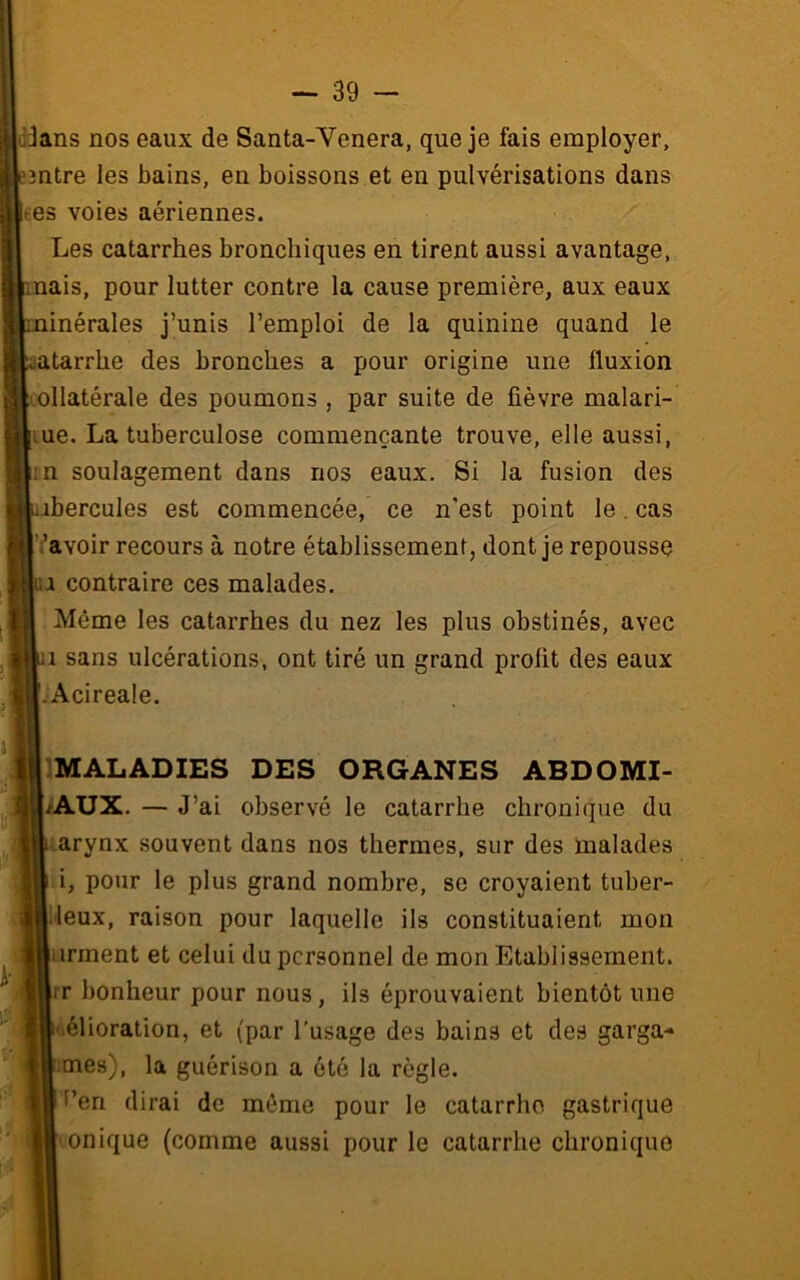 dans nos eaux de Santa-Venera, que je fais employer, 3ntre les bains, en boissons et en pulvérisations dans ees voies aériennes. Les catarrhes bronchiques en tirent aussi avantage, nais, pour lutter contre la cause première, aux eaux ninérales j’unis l’emploi de la quinine quand le atarrhe des bronches a pour origine une fluxion i.ollatérale des poumons , par suite de fièvre malari- lue. La tuberculose commençante trouve, elle aussi, ;n soulagement dans nos eaux. Si la fusion des ibercules est commencée, ce n’est point le. cas ’avoir recours à notre établissement, dont je repousse ua contraire ces malades. Même les catarrhes du nez les plus obstinés, avec 1 sans ulcérations, ont tiré un grand profit des eaux •Acireale. IMALADIES DES ORGANES ABDOMI- NAUX. — J ’ai observé le catarrhe chronique du <.arynx souvent dans nos thermes, sur des malades i, pour le plus grand nombre, se croyaient tuber- •leux, raison pour laquelle ils constituaient mon arment et celui du personnel de mon Etablissement, rr bonheur pour nous, ils éprouvaient bientôt une ^élioralion, et (par l'usage des bains et des garga- ^mes), la guérison a ôté la règle, t’en dirai de môme pour le catarrhe gastrique onique (comme aussi pour le catarrhe chronique