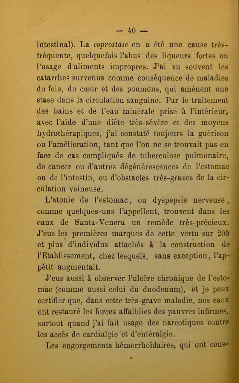 intestinal). La coprostase en a été une cause très- tréquente, quelquefois l’abus des liqueurs fortes ou l’usage d'aliments impropres. J’ài vu souvent les ] catarrhes survenus comme conséquence de maladies j du foie, du cœur et des poumons, qui amènent une I stase dans la circulation sanguine. Par le traitement des bains et de l'eau minérale prise à l’intérieur, avec l’aide d’une diète très-sévère et des moyens hydrothérapiques, j’ai constaté toujours la guérison ou l’amélioration, tant que l’on ne se trouvait pas en face de cas compliqués de tuberculose pulmonaire, | de cancer ou d’autres dégénérescences de l’estomac ( » ou de l’intestin, ou d’obstacles très-graves de la cir- 1 culation veineuse. | L’atonie de l’estomac, ou dyspepsie nerveuse, | comme quelques-uns l’appellent, trouvent dans les 1 eaux de Santa-Venera un remède très-précieux. 1 J’eus les premières marques de cette vertu sur 200 m et plus d’individus attachés à la construction de % l’Etablissement, chez lesquels, sans exception, l’ap-« pétit augmentait. ■ J’eus aussi à observer l’ulcère chronique de l’esto-■ mac (comme aussi celui du duodénum), et je peux» certifier que, dans cette très-grave maladie, nos eaux» ont restauré les forces affaiblies des pauvres infirmes,» surtout quand j’ai fait usage des narcotiques contre» les accès de cardialgie et d’entéralgie. » Les engorgements hémorrhoïdaires, qui ont cons-»