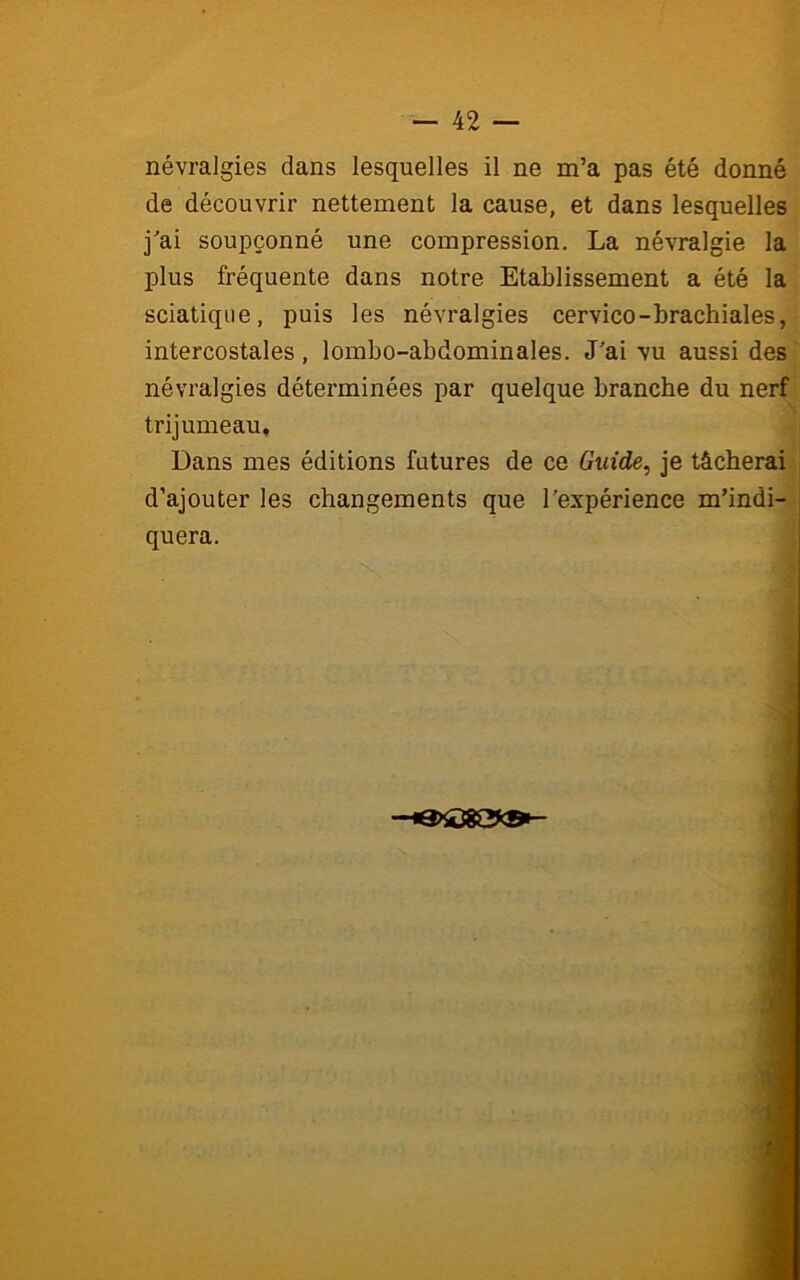 névralgies dans lesquelles il ne m’a pas été donné de découvrir nettement la cause, et dans lesquelles j'ai soupçonné une compression. La névralgie la plus fréquente dans notre Etablissement a été la sciatique, puis les névralgies cervico-brachiales, intercostales, lombo-abdominales. J'ai vu aussi des névralgies déterminées par quelque branche du nerf trijumeau. Dans mes éditions futures de ce Guide, je tâcherai d’ajouter les changements que l'expérience m’indi- quera.