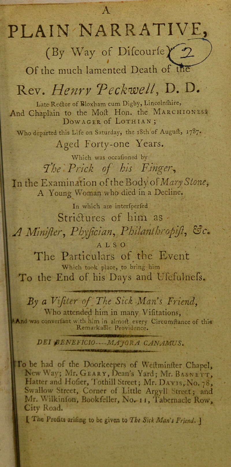 PLAIN NARRATIVE, (By Way of DifcourfeV^I Of the much lamented Death of tf!S Rev. Henry Peckwe/l, D. D. Late^Redtor of Bloxham cum Digby, Lincolnfhire, And Chaplain to the Moll Hon. the Marchioness Dowager of Lothian ; Who departed this Life on Saturday, the 18th of Auguft, 1737. Aged Forty-one Years. Which was occafioned by The ''Prick of his Finger, In the Examination oftheBodyofM^ryS^o?iif, A Young Woman who died in a Decline. In which are interfperfed Strictures of him as - AMiniJler, Phyjician, Philanthropy}, &c~ ALSO The Particulars of the Event Which took place, to bring him To the End of his Days and Ufefulnefs. By a Vifiter of The Sick Mans Friend, Who attended him in many Vifitations, And was converfant with him in almoft every Circumftance of this RemarkaBlc Providence. DEI &ENEFIC10 MAJOR A CANAMUS. To be had of the Doorkeepers of Weilminfter Chapel, New Way; Mr. Gear y. Dean’s Yard; Mr. Basnett, Hatter and Hofier, Tothill Street; Mr. Davis,No. 78, Swallow Street, Corner of Little Argyll Street; and Mr. Wilkinfon, Bookfeller, No, 11, Tabernacle Row, City Road. I Lhe Profits arifing to be given to The Sick Man's Friend. J