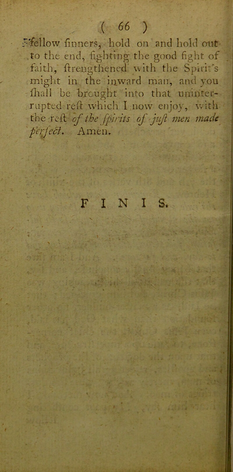 'fellow doners, hold on and hold out to the end, fighting the good fight of faith, ftrengthened with the Spirits might in the inward man, and you fhall be brought into that uninter- rupted reft which I now enjoy, with th e red of the fpints of juji men made perfect. Amen. FINIS.