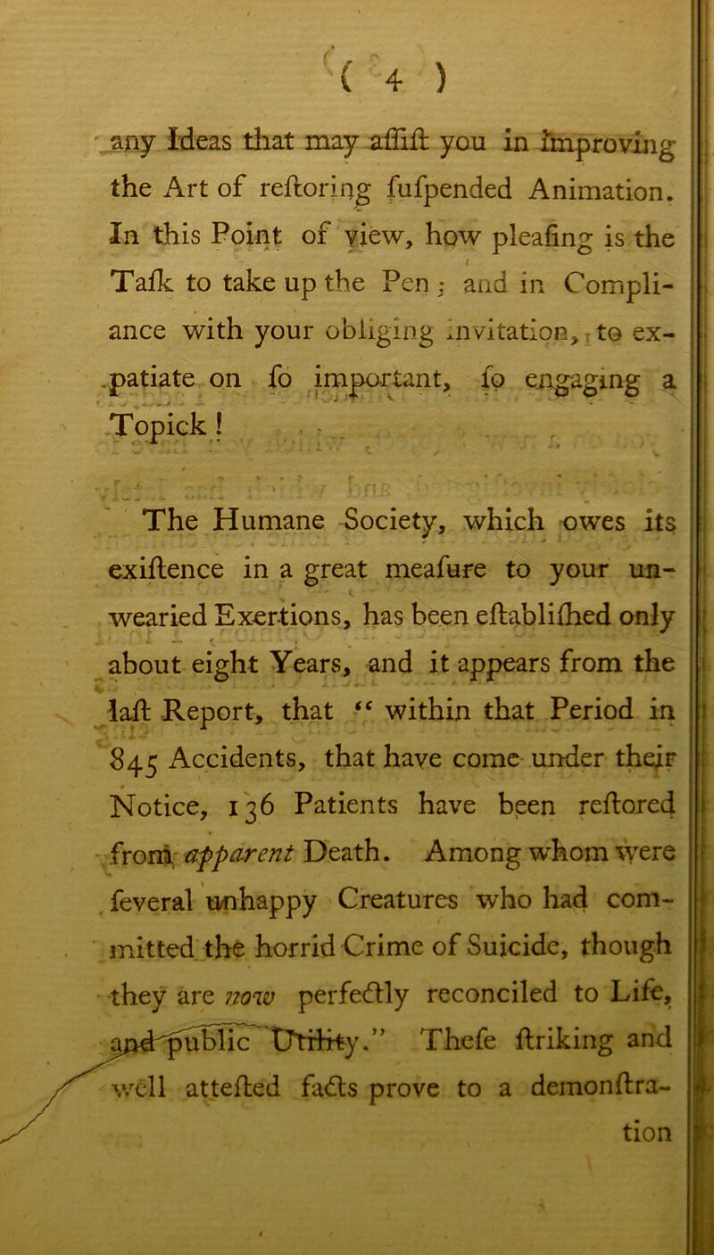 any Ideas that may afiid you in improving the Art of reftoring fufpended Animation. In this Point of view, how pleafing is the / S Talk to take up the Pen: and in Compli- ance with your obliging invitation, to ex- patiate on fo important, fo engaging a The Humane Society, which owes its exigence in a great meafure to your un- wearied Exertions, has been eltablilhed only , f L Ji. f . v. '. V ' ' ' about eight Years, and it appears from the lad: Report, that “ within that Period in 845 Accidents, that have come under their * Notice, 136 Patients have been redoreci froni apparent Death. Among whom were feveral unhappy Creatures who had com- mitted the horrid Crime of Suicide, though they are now perfectly reconciled to Life, jindrpubhc^ tJTifrty.’’ Thefe driking and well atteded fadts prove to a demondra- tion