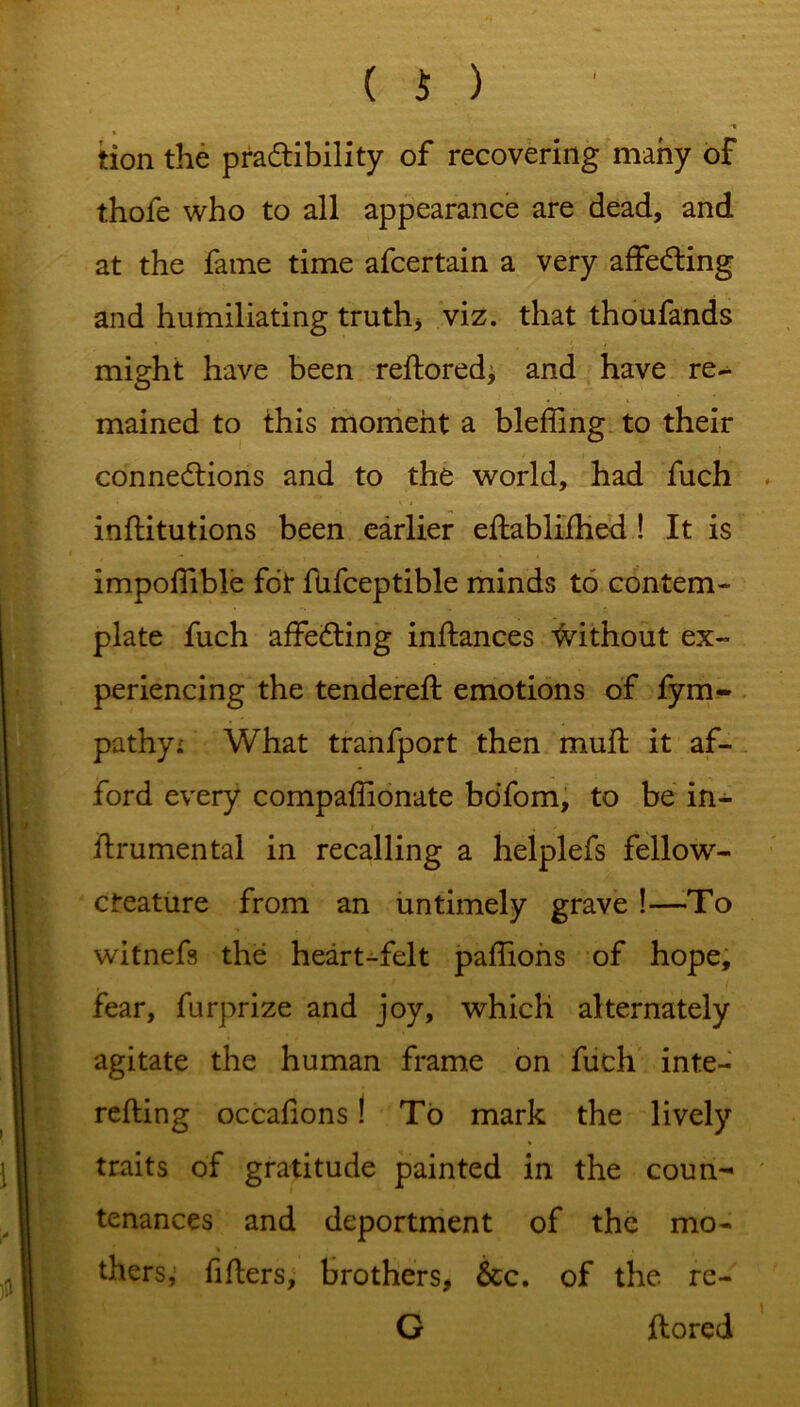 tion the pra&ibility of recovering many of thofe who to all appearance are dead, and at the fame time afcertain a very affeCting and humiliating truth* viz. that thoufands might have been reftored; and have re- mained to this moment a bleffing to their connections and to the world, had fuch inftitutions been earlier eftablifhed ! It is impolfible fot fufceptible minds to contem- plate fuch affeCting inftances without ex- periencing the tendered: emotions of fym- pathy: What tranfport then muft it af- ford every compaffionate bofom, to be in- itrumental in recalling a helplefs fellow- cteature from an untimely grave !—-To witnefs the heart-felt paflions of hope, fear, furprize and joy, which alternately agitate the human frame on fuch inte- refting occafions! To mark the lively traits of gratitude painted in the coun- tenances and deportment of the mo- thers; filters, brothers, See. of the re- G ftored
