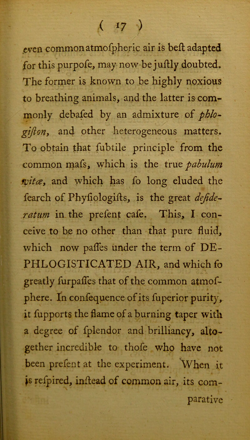 .even common atmofpheric air is bell adapted for this purpofe, may now bejuftly doubted. The former is known to be highly noxious to breathing animals, and the latter is com- monly debafed by an admixture of phlo- gifton, and other heterogeneous matters. To obtain that fubtile principle from the common mafs, which is the true pabulum fpitce, and which has fo long eluded the fearch of Phyfiologifts, is the great dejide- ratum in the prefent cafe. This, I con- ceive to be no other than that pure fluid, which now pafles under the term of DE- PHLOGISTICATED AIR, and which fo greatly furpafles that of the common atmof- phere. In confequence of its fuperior purity, it fupports the flame of a burning taper with a degree of fplendor and brilliancy, alto- gether incredible to thofe who have not been prefent at the experiment. When it js refpired, inflead of common air, its com- parative -