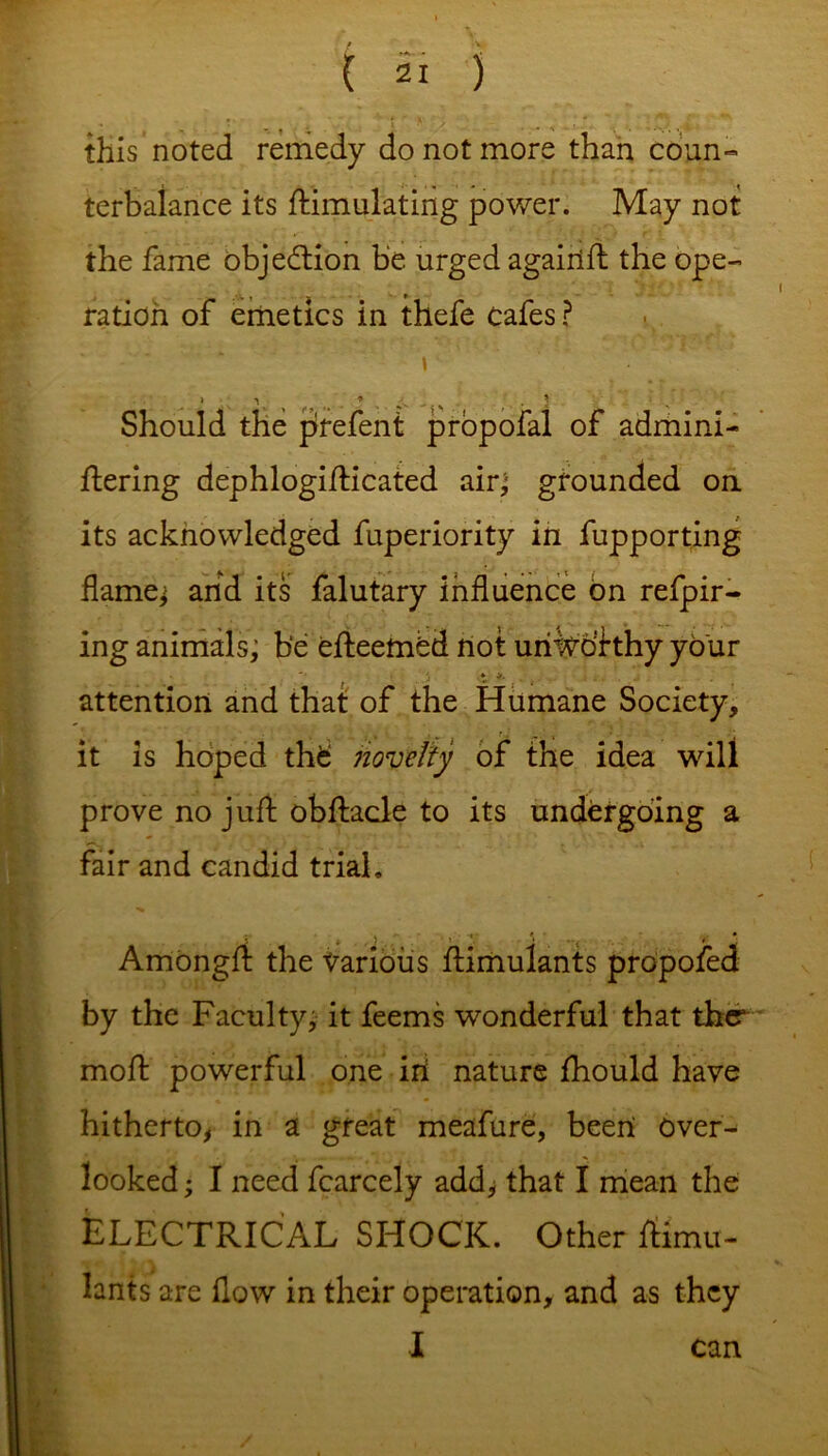 this noted remedy do not more than coun- terbalance its Simulating power. May not the fame objection be urged againft the ope- ration of emetics in thefe cafes ? \ Should the prefent propofal of admini- Sering dephlogifticated air; grounded on its acknowledged fuperiority in fupporting flames and its falutary influence on refpir- ing animals; be efteembd not uriiVpfthy your i > *. attention and that of the Humane Society, it is hoped thfc novelty of the idea will prove no juft obftacle to its undergoing a fair and candid trial, Amongft the Various Simulants propofed by the Faculty, it feems wonderful that ther moft powerful one iri nature fhould have hitherto, in a great meafure, been over- looked ; I need fcarcely add, that I mean the ELECTRICAL SHOCK. Other Simu- lants are flow in their operation, and as they I can