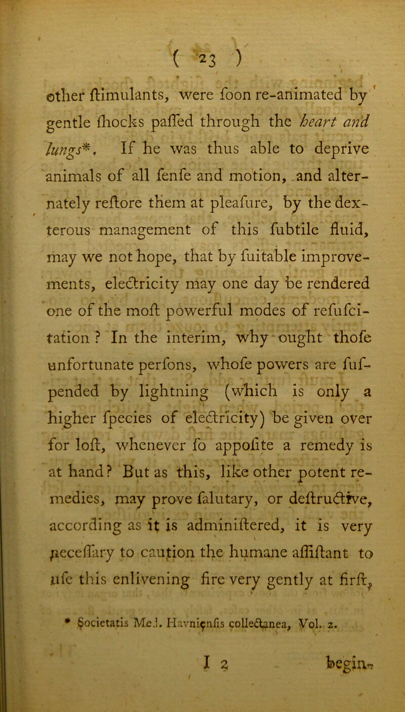 / » > ~ *'  # t other Simulants, were foon re-animated by gentle {hocks pafTed through the heart and lungs*. If he was thus able to deprive animals of all fenfe and motion, and alter- nately reftore them at pleafure, by the dex- terous management of this fubtile fluid, may we not hope, that by fuitable improve- ments, electricity may one day be rendered one of the moft powerful modes of refufci- tation ? In the interim, why ought thofe unfortunate perfons, whofe powers are fuf- pended by lightning (which is only a higher fpecies of electricity) be given over for loft, whenever fo appoiite a remedy is at hand? But as this, like other potent re- medies, may prove falutary, or deftrudtfve, according as it is adminiftered, it is very ) jieceflary to caution the humane afliftant to life this enlivening fire very gently at firfi^ i , * Societatis Me.!. Havnifniis colledtanea, Vol. z. i ? begin.-