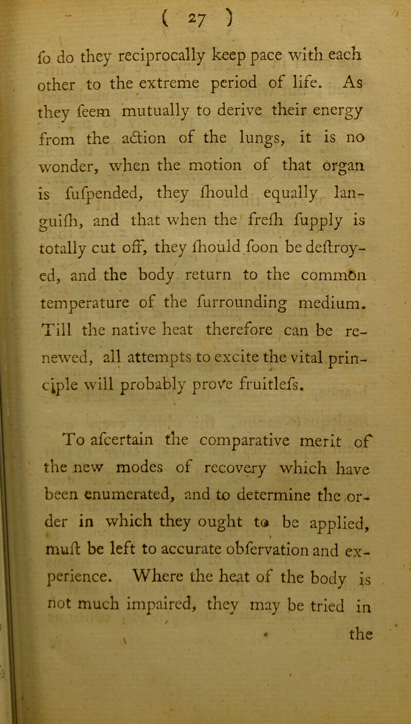 fo do they reciprocally keep pace with each * other to the extreme period of life. As they feem mutually to derive their energy from the adtion of the lungs, it is no wonder, when the motion of that organ is fufpended, they fhould equally lan- guish, and that when the' frefh fupply is totally cut off, they fhould foon be dedroy- ed, and the body return to the commGn temperature of the furrounding medium. Till the native heat therefore can be re- newed, all attempts to excite the vital prin- ciple will probably prove fruitlefs. V To afcertain the comparative merit of the new modes of recovery which have been enumerated, and to determine the or- der in which they ought to be applied, mud: be left to accurate obfervation and ex- perience. Where the heat of the body is not much impaired, they may be tried in the