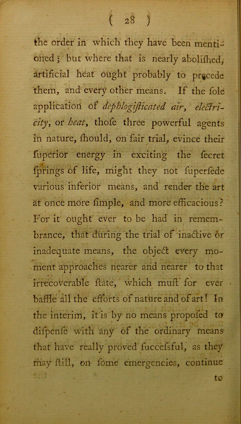 ( *8 j the order in which they have been menti- oned • but where that is nearly abolifhed, artificial heat ought probably to precede them, and every other means. If the foie application of dephlogifiicated air, electri- city > or heat, thofe three powerful agents in nature, fhould, on fair trial, evince their fuperior energy in exciting the fecret fprings of life, might they not fuperfede various inferior means, and render the art at once more fimple, and more' efficacious ? For it ought ever to be had in remem- brance, that during the trial of inactive or inadequate means, the objedt every mo- r- , * f *. v * ment approaches nearer and nearer to that irrecoverable flate, which mud; for ever • baffle all the efforts of nature and of art! In the interim, it is by no means propofed to difpenfe with any of the ordinary means- that have really proved fuccefsful, as they may fliII, on fome emergencies, continue to