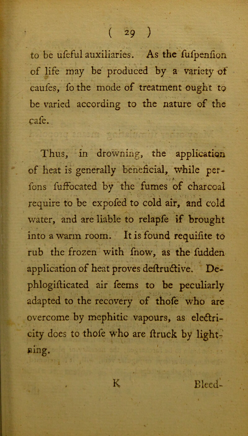 * ' • *. * »' ' * \ to be ufeful auxiliaries. As the fufpenfion of life may be produced by a variety of caufes, fo the mode of treatment ought to be varied according to the nature of the cafe. ' ^ Thus, in drowning, the application -\ . ■ • ; - ■ -  < * • ■ of heat is generally beneficial, while per- ' * V / i. - fons fuffocated by the fumes of charcoal require to be expofed to cold air, and cold water, and are liable to relapfe if brought into a warm room. It is found requifite to * • ' •' / . 'H 1 -1 n i . <. f . { rub the frozen with fnow, as the fudden * * i » #* application of heat proves definitive. De- phlogiflicated air feems to be peculiarly adapted to the recovery of thofe who arc overcome by mephitic vapours, as electri- city does to thofe who are flruck by light- ning. K Bleed-