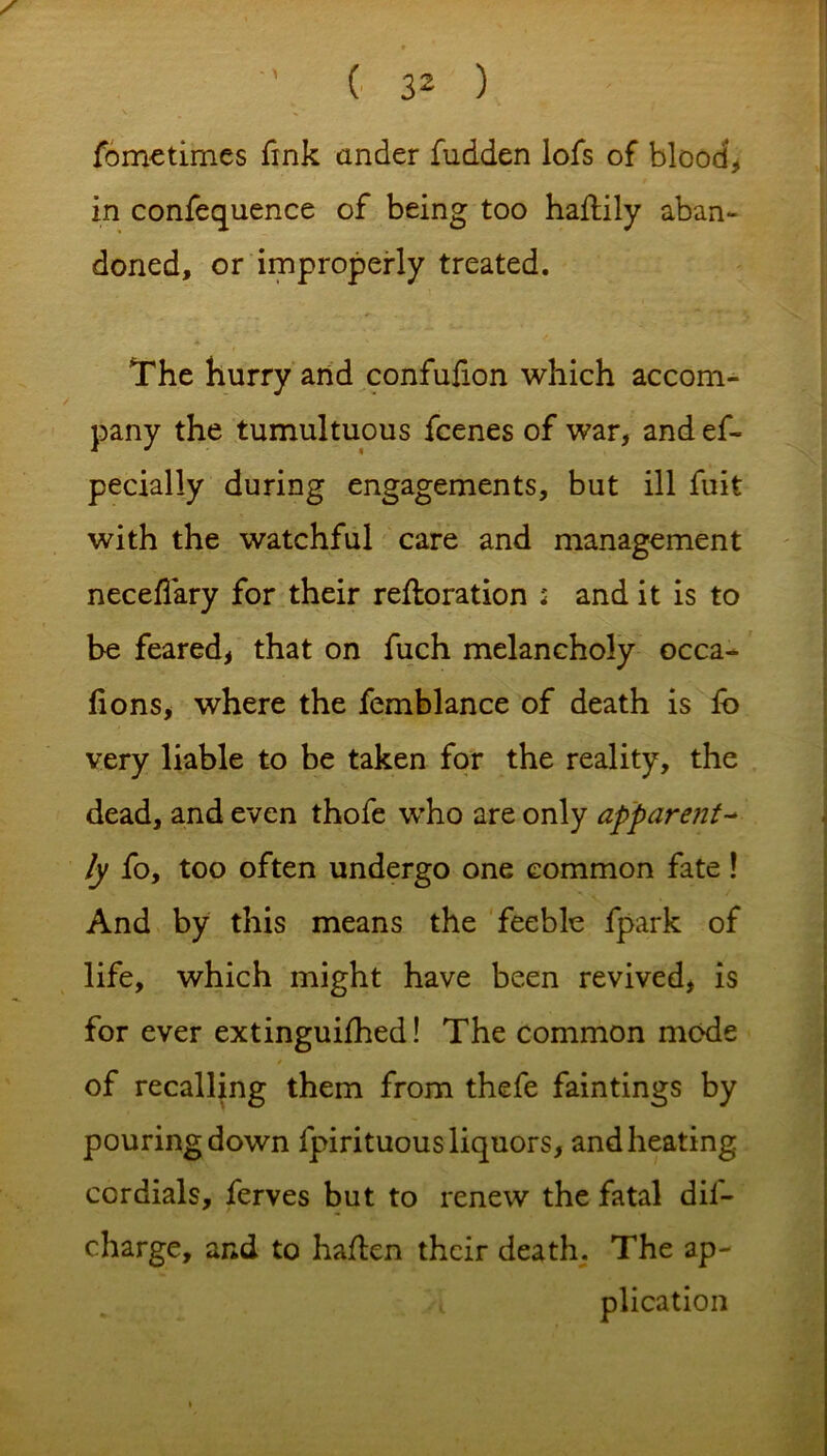 fometimes fink under fudden lofs of blood, in confequence of being too haftily aban- doned, or improperly treated. The hurry and confufion which accom- pany the tumultuous fcenes of war, and ef- pecially during engagements, but ill fuit with the watchful care and management neceffary for their reftoration : and it is to be feared, that on fuch melancholy occa- fions, where the femblance of death is lb very liable to be taken for the reality, the dead, and even thofe who are only apparent- ly fo, too often undergo one common fate! And by this means the feeble fpark of life, which might have been revived, is for ever extinguifhed! The common mode of recalling them from thefe faintings by pouring down fpirituous liquors, and heating cordials, ferves but to renew the fatal dif- charge, and to haflen their death. The ap- plication