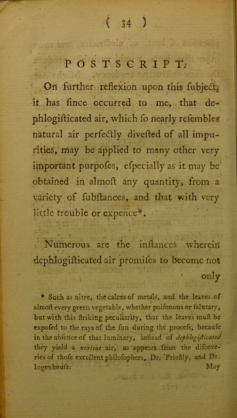 POSTSCRIPT, - , - >*, ' . On further reflexion upon this fubjedq » ? • ■ , / it has fince occurred to me, that de- phlogifticated air, which fo nearly refembles natural air perfectly diverted of all impu- rities, may be applied to many other very important purpofes, efpecially as it may be obtained in almort any quantity, from a variety , of fubrtances, and that with very little trouble or expence*. Numerous are the instances wherein dephlogifticated air promifes to become not only * Such as nitre, the calces of metals, and the leaves of almoft every green vegetable, whether poifonous or falotary, but with this ftriking peculiarity, that the leaves muft be expofed to the rays of the fun during the procefs, becaufe in the abferice of that luminary, inftead of dephlogijlicatcd they yield a noxious air, as appears from the difcove- ries of thofe excellent philofophers. Dr. Pricftly, and Dr. Ingenhoufz. May