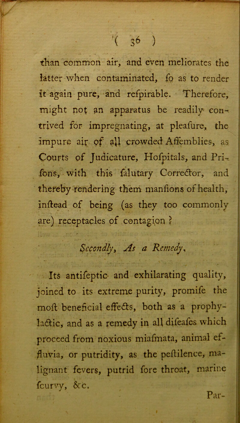 '( 3* ) . V.' ■ - -'i than common air, and even meliorates the latter when contaminated, fo as to render it again pure, and refpirable. Therefore, might not an apparatus be readily con- trived for impregnating, at pleafure, the impure air of a}l crowded Affemblies, as Courts of Judicature, Hofpitals, and Pri- fons, with this falutary Corrector, and thereby rendering them manfions of health, inftead of being (as they too commonly are) receptacles of contagion 2 Secondlyy As a Remedy, Its antifeptic and exhilarating quality, joined to its extreme purity, promife the moft beneficial effects, both as a prophy- lactic, and as a remedy in all difeafes which proceed from noxious miafmata, animal ef- fluvia, or putridity, as the peftilence, ma- lignant fevers, putrid fore throat, marine feurvy, See. Par-