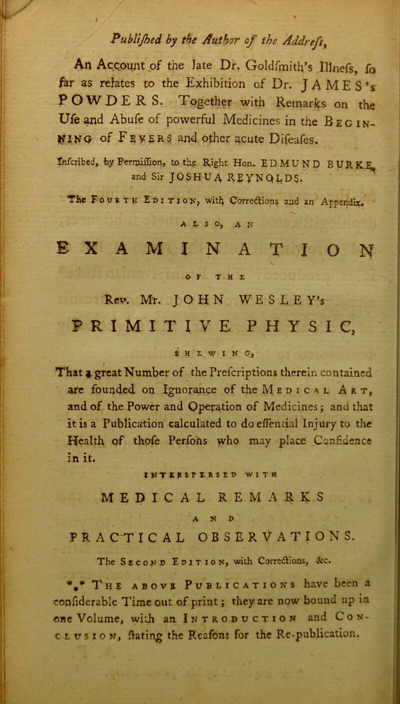 Publijhed by the Author of the Addrefs, An Account of the late Dr. Goldfmith’s Illnefs, fo far as relates to the Exhibition of Dr. JAMES’s POWDERS. Together with Remarks on the Ufeand Abufe of powerful Medicines in the Begin- ning of Fevers and Other acute Difeafes. Jnfcribed, ty Permiffion, to thg Right Hon. EDMUND BURK^ and Sir JOSHUA REYNOLDS. The Fourth Editiou, with Correftions and an Appendix. ALSO, ah EXAMINATION or THE Rev. Mr. J OHN WESLE Y’s PRIMITIVE PHYSIC, $ H E. W I N Gy i That j.great Number of the Prefcriptions therein contained are founded on Ignorance of the Medical Art, and of the Power and Operation of Medicines; ana that it is a Publication calculated to doeflential Injury to the Health of thofe Perfons who may place Confidence in it. INTERSPERSED WITH MEDICAL REMARKS AND P R A C T ICAL OBSERVATIONS. The Second Edition, with Corrc&ioas, &c. ##* The above Publications have been a eonfiderable Time out of print; they are now bound up in one Volume, with an Introduction and Con- clusion, Gating the Rcafons for the Re-publication.