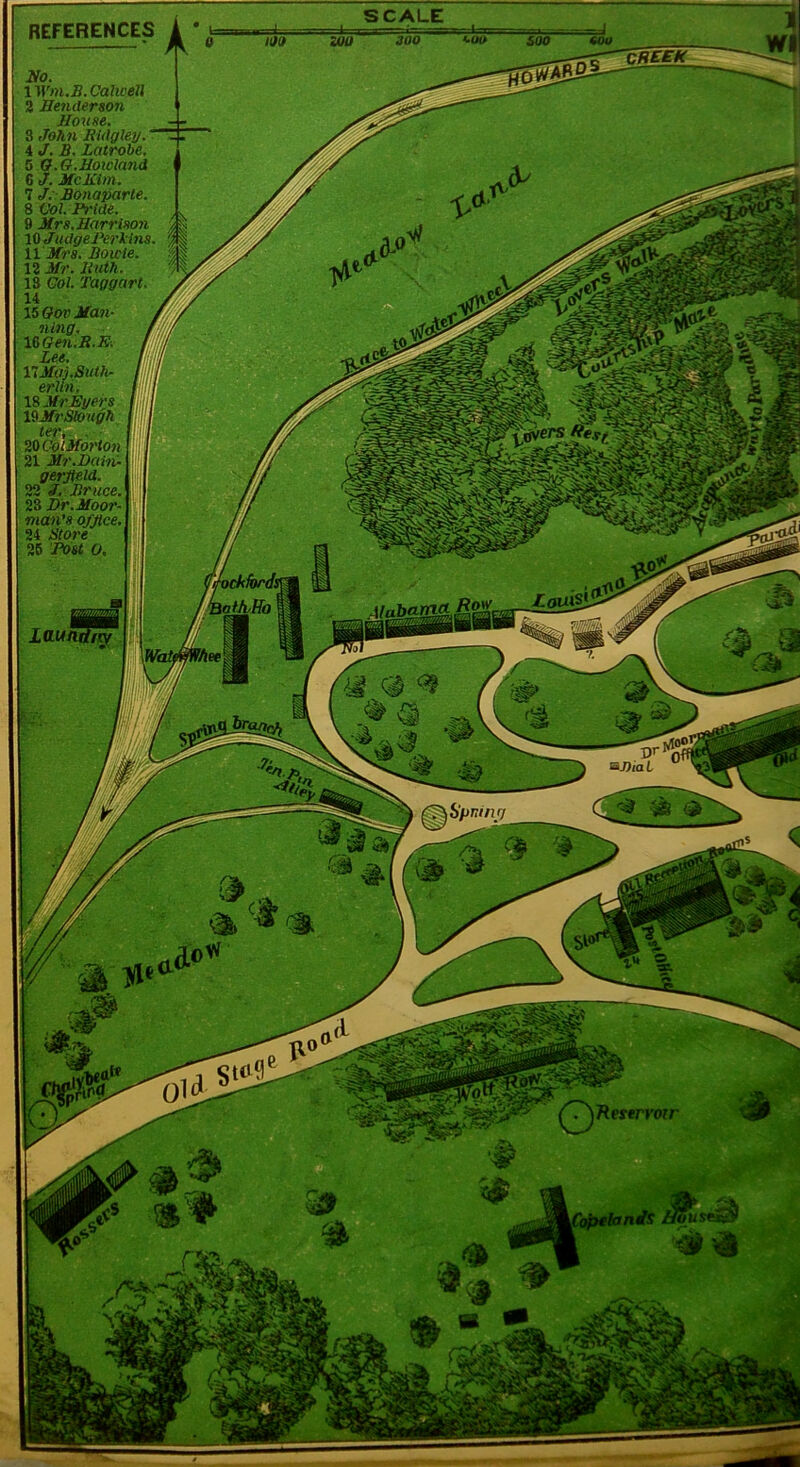 REFERENCES 2fo. IM'm.S.Calwell 2 Henderson House. 8 John Ridgley. T 4 J. B. Latrohe. 5 O.O.Hoicland 6 J. Me Kim. 7 J; Bonaparte. 8 Vol Pride. . 9 Mrs. Harrison y, % 10 JudgePe7'lins. ^ 11 Mf's. Bowie. 12 Mr. Ruth. 13 Gol. Taggart. 14 15 Oov Man- ning. lOGen.R.R. j VlMai.Suth. li, eriln. I: 18 Mr Eger s lOMrStough t f ter^. . Ill SO OoiMorion f; i, 21 Mr.D(im-v\ gerjteld. t 22 J. Br uce. ;; SO Dr.Moo7'- ma7i’s office. ' i 24 Btoi'e ; | 26 Post o. I Laundiv O’* BJ)iaL