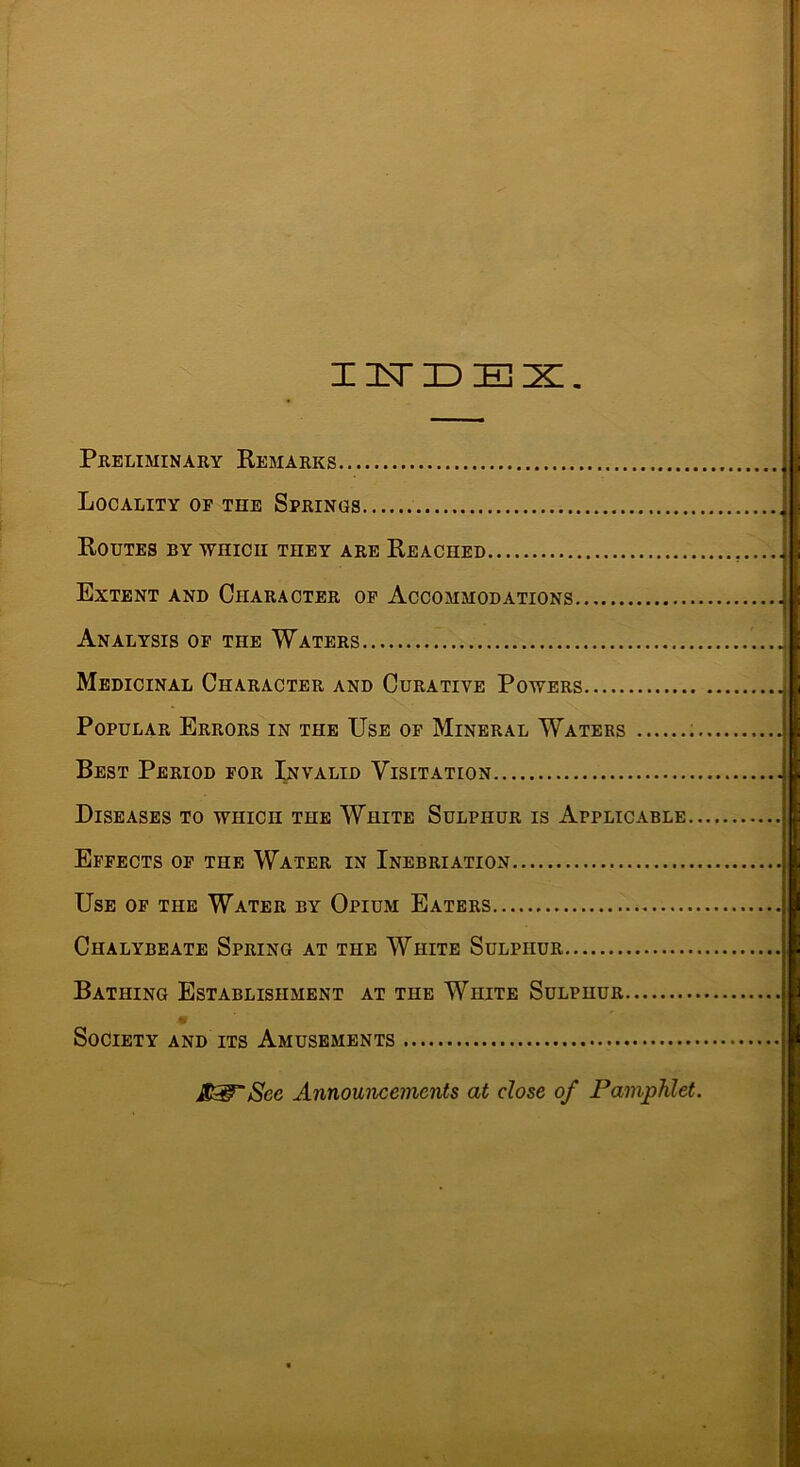 ZltTIDEX. Pkeliminary Remarks Locality op the Springs Routes by ■which they are Reached Extent and Character op Accommodations Analysis op the Waters Medicinal Character and Curative Powers Popular Errors in the Use op Mineral Watebs Best Period por Invalid Visitation Diseases to which the White Sulphur is Applicable.. Efpects op the Water in Inebriation Use op the Water by Opium Eaters Chalybeate Spring at the White Sulphur Bathing Establishment at the White Sulphur Society and its Amusements Announcements at dose of Pamphlet. H i