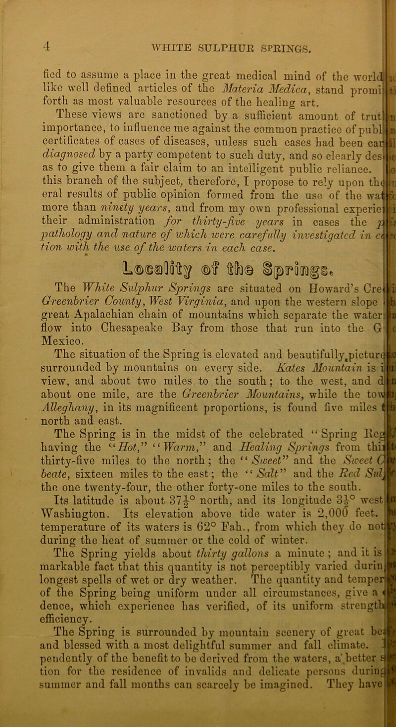 ficcl to assume a place in the great medical mind of the world like well defined articles of the Materia Medica, stand proraij forth as most valuable resources of the healing art. These views are sanctioned by a sufificient amount of trut| importance, to influence me against the common practice of publ certificates of cases of diseases, unless such cases had been car diagnosed by a party competent to such duty, and so clearly des| as to give them a fair claim to an intelligent public reliance. , this branch of the subject, therefore, I propose to rely upon th(f eral results of public opinion formed from the use of the wai more than nimty years, and from my own professional experiei their administration for thirty-jive years in cases the 2^ pathology and nature of which loere carefully investigated in tion with the use of the waters in each case. H a il D The White Sulphur Springs are situated on Howard’s Cret Greenbrier County, West Virginia, and upon the western slope j fc great Apalachian chain of mountains which separate the water] a flow into Chesapeake Bay from those that run into the G ( Mexico. The situation of the Spring is elevated and beautifully^picturc surrounded by mountains on every side. Kates Mountain is i view, and about two miles to the south; to the west, and d about one mile, are the Greenbrier Mountains, while the towj i; Alleghany, in its magnificent proportions, is found five miles ^ hi north and east. J The Spring is in the midst of the celebrated Spring Bed '4 having the “Hot,” “Warm,” and Healing Springs from thi; t< thirty-five miles to the north; the “Sweet” and the Sweet C if beate, sixteen miles t'o the east; the  Salt” and the Red Sulj ^ the one twenty-four, the other forty-one miles to the south. Its latitude is about 37^° north, and its longitude 34° west) B Washington. Its elevation above tide water is 2,000 feet. 8 temperature of its waters is 62° Fah., from which they do notj !J during the heat of summer or the cold of winter. The Spring yields about thirty gallons a minute ; and it is markable fact that this quantity is not perceptibly varied duriiq longest spells of wet or dry weather. The quantity and tempen of the Spring being uniform under all circumstances, give a i dence, which experience has verified, of its uniform strengtUi efficiency. The Spring is surrounded by mountain scenery of great bei and blessed with a most delightful summer and fall climate. 1 pendently of the benefit to be derived from the waters, a'better tion for the residence of invalids and delicate persons during summer and fall months can scarcely be imagined. They have