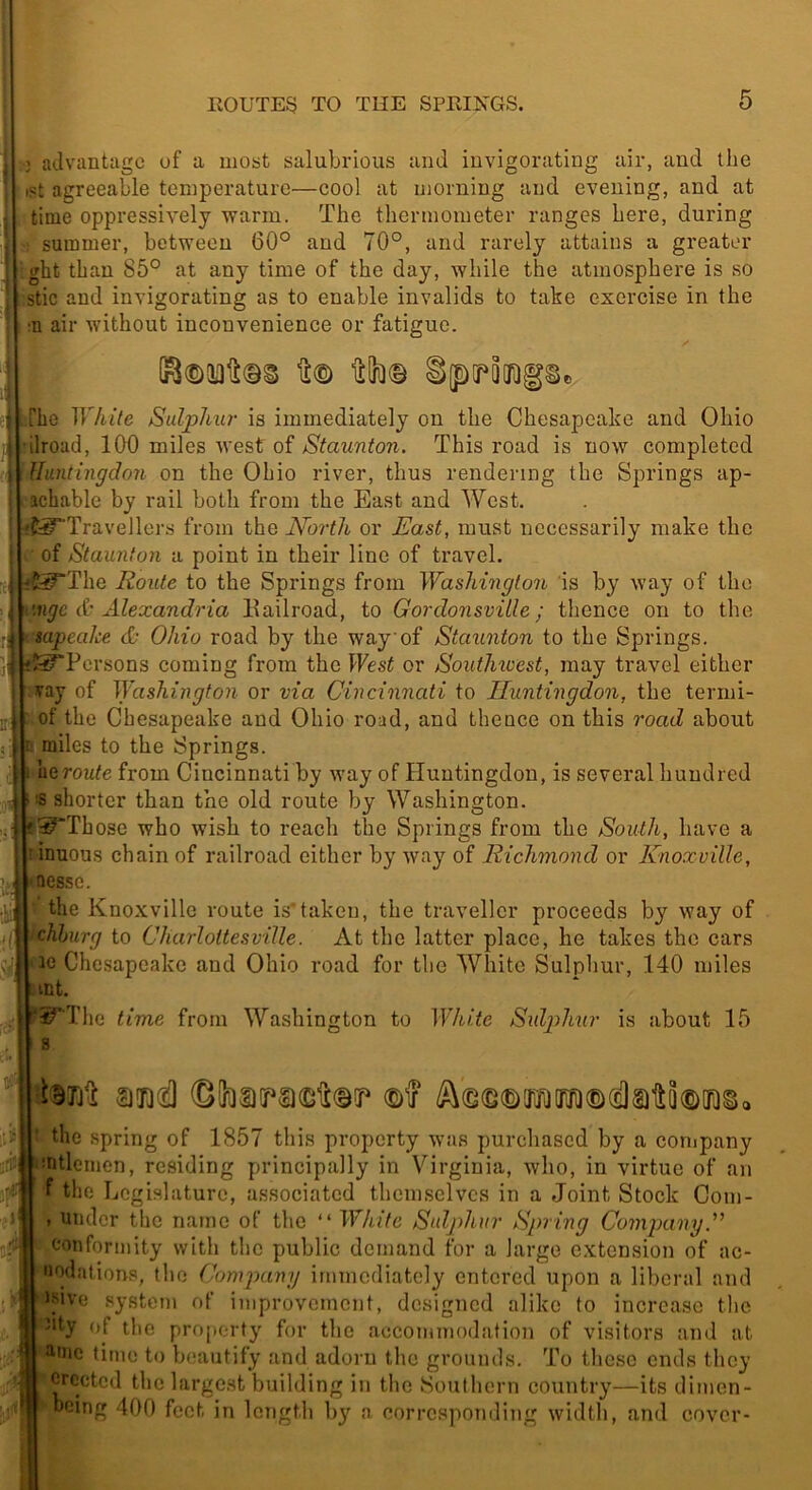 I 3 advantage uf a most salubrious and invigorating air, and the ipt agreeable temperature—cool at morning and evening, and at time oppressively warm. The thermometer ranges here, during • summer, betvreeu 60° and 70°, and rarely attains a greater ,ght than 86° at any time of the day, while the atmosphere is so Stic and invigorating as to enable invalids to take exercise in the ■n air without inconvenience or fatigue. he White Sulphu?- is immediately on the Chesapeake and Ohio ilroad, 100 miles west of Staunton. This road is now completed Huntingdon on the Ohio river, thus rendering the Springs ap- achable by rail both from the East and West. it^Travellers from the North or Uast, must necessarily make the of Staunton a point in their line of travel. I f£^The Route to the Springs from Washington is by way of the migc & Alexandria Eailroad, to Gordonsville; thence on to the sapeake & Ohio road by the way of Staunton to the Springs. if^Pcrsons coming from the l^Fes^ or Southioest, may travel either vay of HVashington or via Cincinnati to Huntingdon, the termi- of the Chesapeake and Ohio road, and thence on this road about miles to the Springs. uQToute from Cincinnati by way of Huntingdon, is several hundred IS shorter than the old route by Washington. f^Tbose who wish to reach the Springs from the South, have a inuous chain of railroad either by way of Richmond or Knoxville, aessc. the Knoxville route is*taken, the traveller proceeds by way of chhurg to Charlottesville. At the latter place, he takes the cars 10 Chesapeake and Ohio road for the White Sulphur, 140 miles mt. ^'The time from Washington to White Sulphur is about 15 s ' -fi’ » ) the spring of 1857 this property was purchased by a conipany mtlcmen, residing principally in Virginia, who, in virtue of an f the Legislature, associated themselves in a Joint Stock Com- . under the name of the “ White Sulphur Spring Company cotiformity with the public demand for a large c.xtcnsion of ac- uodations, the Conypany immediately entered upon a liberal and i^ive system of improvement, designed alike to increase the ''ty of the property for the accommodation of visitors and at amc time to beautify and adorn the grounds. To these ends they erected the largest building in the Southern country—its diinen- boing 400 feet in length by a corresponding width, and cover-