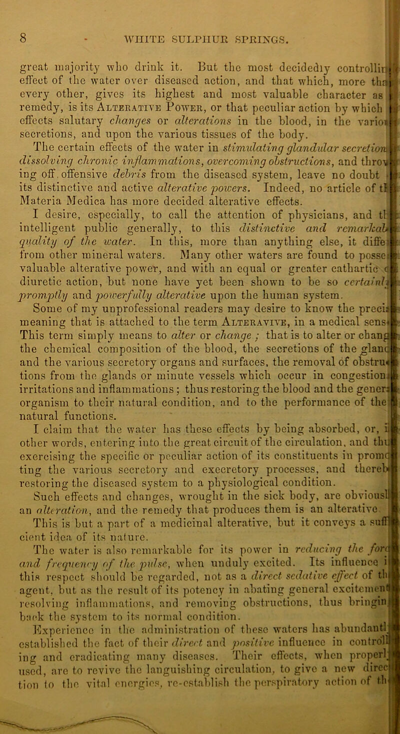 great majority wbo drink it. But the most decidedly controllin effect of the water over diseased action, and that which, more tlm every other, gives its highest and most valuable character as remedy, is its Alterative Power, or that peculiar action by which effects salutary changes or alterations in the blood, in the varioi secretions, and upon the various tissues of the body. The certain effects of the water in stimulating glandular seeretioi^ dissolving chronic inflammations, overcoming obstructions, and throii ing off.offensive debris from the diseased system, leave no doubt • its distinctive and active alterative powers. Indeed, no article of tft Materia Medica has more decided alterative effects. I desire, especially, to call the attention of physicians, and tlj intelligent public generally, to tliis distinctive and remarlcaU quality of the xoater. In this, more than anything else, it diffei from other mineral waters. Many other waters are found to possei valuable alterative power, and with an equal or greater cathartic diuretic action, but none have yet been shown to be so certainh promptly veadi p>owerfully alterative upon the human system. Some of my unprofessional readers may desire to know the precii meaning that is attached to the term Alteravive, in a medical sens* This term simply means to alter or change ; that is to alter or chang the chemical composition of the blood, the secretions of the^land and the various secretory organs and surfaces, the removal of obstru< tions from the glands or minute vessels which occur in congestioni irritations and inflammations; thus restoring the blood and the gener* organism to their natural condition, and to the performance of the; natural functions. I claim that the water has these effects by being absorbed, or, i|j other wortls, entering into the great circuit of the circulation, and th exercising the specific or peculiar action of its constituents in prom ting the various secretor}^ and execretory processes, and thereb re.storing the diseased system to a physiological condition. j Such effects and changes, wrought in the sick body, are obvious an alteration, and the remedy that produces them is an alterative This is but a part of a medicinal alterative, but it conveys a su cient idea of its nature. The water is also remarkable for its power in reducing the for> and freqyienry <f the qxnlse, when unduly excited. Its influence i this respect should be regarded, not as a direct sedative effect of th agent, but as tlie result of its potency in abating general excitemen resolving inflammation.'^, and removing obstructions, thus bringin back the system to its normal condition. Itjxpericncc in tlio administration of these waters has abundaiitl established the fact of their direct and positive influence in control ing and eradicating many diseases. Their effects, when properl used, are to revive the languishing circulation, to give a new dircc tion to the vital energies, re-establish the pcm.spiratory action of th