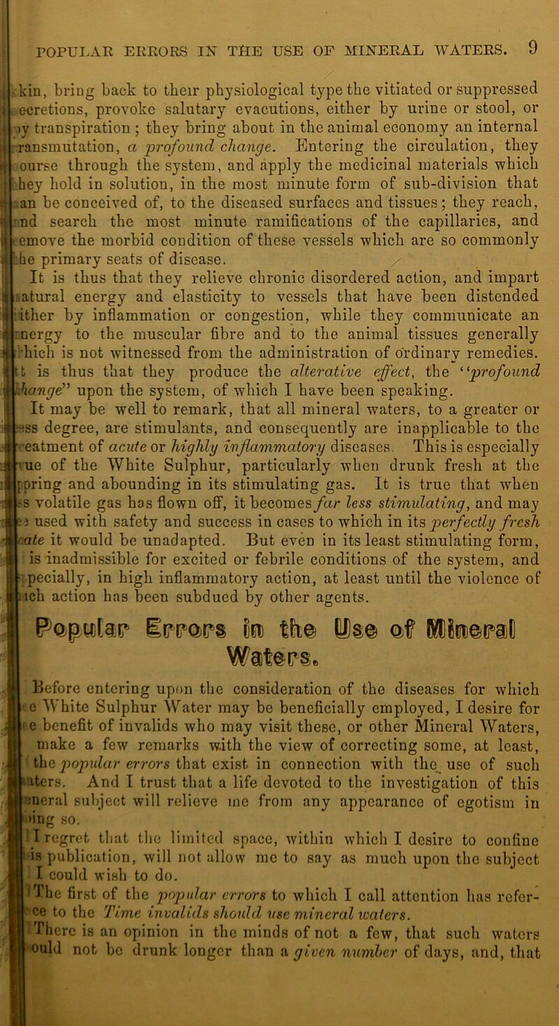 ■ kin, bring back to tbeir physiological type the vitiated or suppressed ocretions, provoke salutary evacutions, either by urine or stool, or ■)y transpiration ; they bring about in the animal economy an internal »:ransmutation, a ■profound change. Entering the circulation, they ourse through the system, and apply the medicinal materials which i;hey hold in solution, in the most minute form of sub-division that ian be conceived of, to the diseased surfaces and tissues; they reach, nd search the most minute ramifications of the capillaries, and cemove the morbid condition of these vessels which are so commonly he primary seats of disease. It is thus that they relieve chronic disordered action, and impart satural energy and elasticity to vessels that have been distended iither by inflammation or congestion, while they communicate an nergy to the muscular fibre and to the animal tissues generally duch is not witnessed from the administration of ordinary remedies, tt is thus that they produce the alterative effect, the ^'profound hange” upon the system, of which I have been speaking. It may be well to remark, that all mineral waters, to a greater or ss degree, are stimulants, and consequently are inapplicable to the •eatment of acute or highly inflammatory diseases. This is especially rue of the White Sulphur, particularly when drunk fresh at the pring and abounding in its stimulating gas. It is true that when s volatile gas has flown off, it becomes far less stimulating, and may i used with safety and success in cases to which in \i?, perfectly fresh ate it would be unadapted. But even in its least stimulating form, is inadmissible for excited or febrile conditions of the system, and rpecially, in high inflammatory action, at least until the violence of ich action has been subdued by other agents. to tk% Us© ©f Mto^c^al) Wat©(?Se Before entering upon the consideration of the diseases for which e White Sulphur Water may be beneficially employed, I desire for Ite benefit of invalids who may visit these, or other Mineral Waters, make a few remarks with the view of correcting some, at least, the errors that exist in connection with the use of such ■aters. And I trust that a life devoted to the investigation of this bncral subject will relieve me from any appearance of egotism in 'ing so. I I regret that the limited space, within which I desire to confine I is publication, will not allow me to say as much upon the subject I could wish to do. iThe first of the popular errors to which I call attention has refer- Ce to the Time invalids should use mineral icaters. There is an opinion in the minds of not a few, that such waters ould not bo drunk longer than a given numher of days, and, that