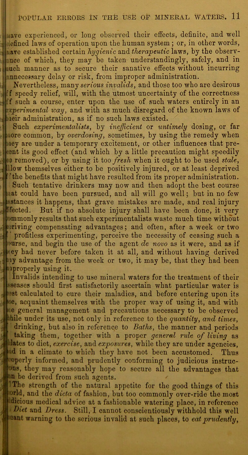 lave experienced, or long observed their effects, definite, and well tiefined laws of operation upon the human system ; or, in other words, T Slave established certain hygienic and therapeutic laws, by the observ- cnce of which, they may be taken understandingly, safely, and in iBUch manner as to secure their sanative effects without incurring unnecessary delay or risk, from improper administration. Nevertheless, many serious invalids, and those too who are desirous I if speedy relief, will, with the utmost uncertainty of the correctness f such a course, enter upon the use of such waters entirely in an vperimental way, and with as much disregard of the known laws of leir administration, as if no such laws existed. Such experimentalists, by inefficient or untimely dosing, or far lore common, by overdosing, sometimes, by using the remedy when ley are under a temporary excitement, or other influences that pre- 3nt its good effect (and which by a little precaution might speedily 3 removed), or by using it too fresh when it ought to be used stale, blow themselves either to be positively injured, or at least deprived ’’the benefits that might have resulted from its proper administration. Such tentative drinkers may now and then adopt the best course Eat could have been pursued, and all will go well; but in no few stances it happens, that grave mistakes are made, and real injury fected. But if no absolute injury shall have been done, it very nimmonly results that such experimentalists waste much time without Driving compensating advantages; and often, after a week or two •i ' ‘ profitless experimenting, perceive the necessity of ceasing such a I 'urse, and begin the use of the agent de novo as it were, and as if II ey had never before taken it at all^ and without having derived ,1 ny advantage from the week or two, it may be, that they had been jj nproperly using it. - Invalids intending to use mineral waters for the treatment of their fseases should first satisfactorily ascertain what particular water is Mst calculated to cure their maladies, and before entering upon its we, acquaint themselves with the proper way of using it, and with te general management and precautions necessary to be observed hile under its use, not only in reference to the quantity, and times, drinking, but also in reference to Baths, the manner and periods taking them, together with a proper general rule of living as Hates to diet, exercise, and exposures, while they are under agencies, id in a climate to which they have not been accustomed. Thus 'operly informed, and prudently conforming to judicious instruc- ms, they may reasonably hope to secure all the advantages that itu be derived from such agents. The strength of the natural appetite for the good things of this orld, and the dicta of fashion, but too commonly over-ride the most dicious medical advice at a fashionable watering place, in reference Diet and Dress. Still, I cannot conscientiously withhold this well 3ant warning to the serious invalid at such places, to eat prudently.