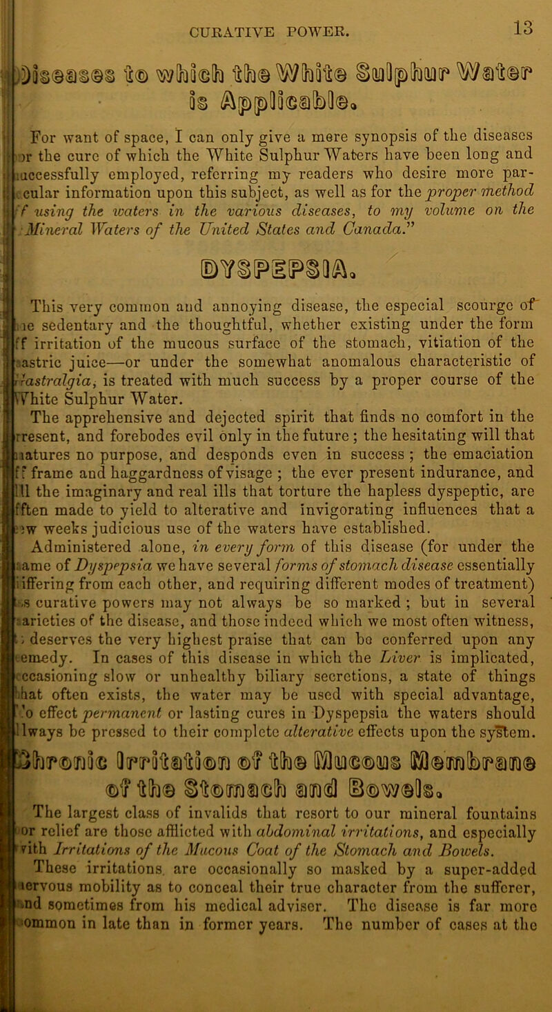 lilh© W(hQlt© inuOipdiKiaQf' k For want of space, I can only give a mere synopsis of the diseases •)r the cure of which the White Sulphur Waters have been long and ! luccessfully employed, referring my readers who desire more par- i cular information upon this subject, as well as for the proper method :f using the waters in the various diseases, to my volume on the Mineral Waters of the United States and CanadaU This very common and annoying disease, the especial scourge of' !ie sedentary and the thoughtful, whether existing under the form ff irritation of the mucous surface of the stomach, vitiation of the astric juice—or under the somewhat anomalous characteristic of lastralgiai is treated with much success by a proper course of the White Sulphur Water. The apprehensive and dejected spirit that finds no comfort in the j' rresent, and forebodes evil only in the future; the hesitating will that natures no purpose, and desponds even in success ; the emaciation f' frame and haggardness of visage ; the ever present indurance, and 111 the imaginary and real ills that torture the hapless dyspeptic, are fften made to yield to alterative and invigorating influences that a nw weeks judicious use of the waters have established. Administered alone, in every form of this disease (for under the :iame of Dyspepsia we have several forms of stomach disease essentially iiffering from each other, and requiring different modes of treatment) J-.s curative powers may not always be so marked ; but in several sarieties of the disease, and those indeed which we most often witness, t i deserves the very highest praise that can bo conferred upon any emedy. In cases of this disease in which the Liver is implicated, ccasioning slow or unhealthy biliary secretions, a state of things !)!iat often exists, the water may be used with special advantage, ’o permanent or lasting cures in Dyspepsia the waters should 'Iways be pressed to their complete alterative effects upon the system. Itlh© S)[n(sl The largest class of invalids that resort to our mineral fountains i or relief are those afflicted with abdominal irritations, and especially vith Irritations of the Mucous Coat of the Stomach and Bowels. These irritations, are occasionally so masked by a super-added lervous mobility as to conceal their true character from the sufferer, ■>nd sometimes from his medical adviser. The disease is far more •ommon in late than in former years. The number of cases at the