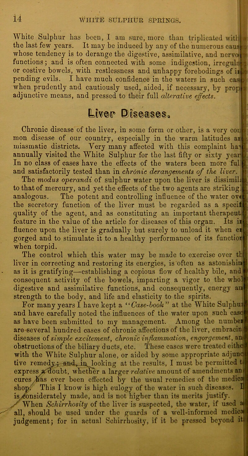 White Sulphur has been, I am sure, more than triplicated witljl the last few years. It may be induced by any of the numerous caus whose tendency is to derange the digestive, assimilative, and nerve* functions; and is often connected with some indigestion, irreguljJ ^ or costive bowels, with restlessness and unhappy forebodings of it it pending evils. I have much confidence in the waters in such caa when prudently and cautiously used, aided, if necessary, by prop adjunctive means, and pressed to their full alterative effects. Chronic disease of the liver, in some form or other, is a very coila mon disease of our country, especially in the warm latitudes ar miasmatic districts. Very many affected with this complaint ha-* annually visited the White Sulphur for the last fifty or sixty year In no class of cases have the effects of the waters been more ful and satisfactorily tested than in chronic derangements of the liver. The modus operandi of sulphur water upon the liver is dissimil. to that of mercury, and yet the effects of the two agents are striking analogous. The potent and controlling infiuence of the water ovc the secretory function of the liver must be regarded as a specif quality of the agent, and as constituting an important therapeut- feature in the value of the article for diseases of this organ. Its fiuence upon the liver is gradually but surely to unload it when e gorged and to stimulate it to a healthy peifformance of its functio: when torpid. The control which this water may be made to exercise over t liver in correcting and restoring its energies, is often as astonishiw as it is gratifying—establishing a copious flow of healthy bile, and. consequent activity of the bowels, imparting a vigor to the who! digestive and assimilative functions, and consequently, energy an strength to the body, and life and elasticity to the spirits For many years I have kept a ‘‘Case-hook’’ at the White Sulphui and have carefully noted the influences of the water upon such casa as have been submitted to my management. Among the numbei are several hundred cases of chronic affections of the liver, embracinj diseases of simple excitement, chronic inflammation, engorgement, an^ obstructions of the biliary ducts, etc. These cases were treated eith^ with the White Sulphur alone, or aided by some appropriate adjunct tive remedy4-ftnd.,_in^ooking at the results, I must be permitted ti express ar^oubt, whether a larger relative amount of amendments an cures^as ever been effected by the usual remedies of the medics| shotK This I know is high eulogy of the water in such diseases, iwnsiderately made, and is not higher than its merits justify. When Schirrhosity of the liver is suspected, the water, if used i all, should be used under the guards of a well-informed medic judgement; for in actual Schirrhosity, if it bo pressed beyond it 1)